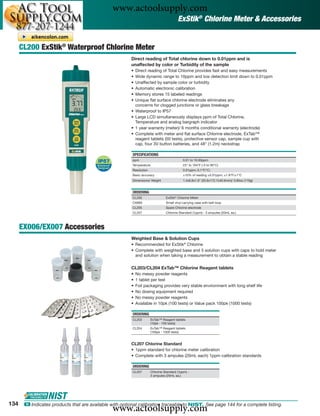 www.actoolsupply.com
                                                                                         ExStik® Chlorine Meter & Accessories


      CL200 ExStik® Waterproof Chlorine Meter
                                                         Direct reading of Total chlorine down to 0.01ppm and is
                                                         unaffected by color or Turbidity of the sample
                                                         •   Direct reading of Total Chlorine provides fast and easy measurements
                                                         •   Wide dynamic range to 10ppm and low detection limit down to 0.01ppm
                                                         •   Unaffected by sample color or turbidity
                                                         •   Automatic electronic calibration
                                                         •   Memory stores 15 labeled readings
                                                         •   Unique ﬂat surface chlorine electrode eliminates any
                                                             concerns for clogged junctions or glass breakage
                                                         •   Waterproof to IP57
                                                         •   Large LCD simultaneously displays ppm of Total Chlorine,
                                                             Temperature and analog bargraph indicator
                                                         •   1 year warranty (meter)/ 6 months conditional warranty (electrode)
                                                         •   Complete with meter and ﬂat surface Chlorine electrode, ExTab™
                                                             reagent tablets (50 tests), protective sensor cap, sample cup with
                                                             cap, four 3V button batteries, and 48" (1.2m) neckstrap

                                                         SPECIFICATIONS
                                                         ppm                                 0.01 to 10.00ppm
                                                         Temperature                         23° to 194°F (-5 to 90°C)
                                                         Resolution                          0.01ppm; 0.1°F/°C;
                                                         Basic accuracy                      ±10% of reading ±0.01ppm; ±1.8°F/±1°C
                                                         Dimensions/ Weight                  1.4x6.8x1.6” (35.6x172.7x40.6mm)/ 3.85oz (110g)


                                                         ORDERING
                                                         CL200                   ExStik® Chlorine Meter
                                                         CA895                   Small vinyl carrying case with belt loop
                                                         CL205                   Spare Chlorine electrode
                                                         CL207                   Chlorine Standard (1ppm) - 3 ampules (20mL ea.)



      EX006/EX007 Accessories
                                                         Weighted Base & Solution Cups
                                                         • Recommended for ExStik® Chlorine
                                                         • Complete with weighted base and 5 solution cups with caps to hold meter
                                                           and solution when taking a measurement to obtain a stable reading

                                                         CL203/CL204 ExTab™ Chlorine Reagent tablets
                                                         •   No messy powder reagents
                                                         •   1 tablet per test
                                                         •   Foil packaging provides very stable environment with long shelf life
                                                         •   No dosing equipment required
                                                         •   No messy powder reagents
                                                         •   Available in 10pk (100 tests) or Value pack 100pk (1000 tests)

                                                         ORDERING
                                                         CL203         ExTab™ Reagent tablets
                                                                       (10pk - 100 tests)
                                                         CL204         ExTab™ Reagent tablets
                                                                       (100pk - 1000 tests)


                                                         CL207 Chlorine Standard
                                                         • 1ppm standard for chlorine meter calibration
                                                         • Complete with 3 ampules (20mL each) 1ppm calibration standards

                                                         ORDERING
                                                         CL207         Chlorine Standard (1ppm) -
                                                                       3 ampules (20mL ea.)




134
                                                www.actoolsupply.com
       ං Indicates products that are available with optional calibration traceable to NIST. See page 144 for a complete listing.
 