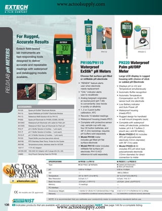 www.actoolsupply.com



                          For Rugged,
                          Accurate Results
                         Extech ﬁeld-tested
FIELD/LAB pH METERS




                                                                                                                                   PH110                                            PH220-C
                         lab instruments are
                         fast-responding tools
                         designed to deliver
                         accurate and repeatable
                                                                                                       PH100/PH110                                        PH220 Waterproof
                         readings with waterproof
                                                                                                       Waterproof                                         Palm pH/ORP
                         and datalogging models                                                        ExStik® pH Meters                                  Meter
                         available.                                                                    Choose ﬂat surface gel-ﬁlled                       Large LCD display in rugged
                                                                                                       or reﬁllable pH electrode                          housing with choice of stick
                                                                                                   • “RENEW” feature alerts
                                                                                                                                                          or cabled pH Electrode
                                                                                                     user when electrode                              • Displays pH or mV and
                                                                                                     needs replacement                                  Temperature simultaneously
                                                                                                   • “CAL” indicator alerts                           • Automatic Buffer recognition
                                                                                                     user to recalibrate                              • Automatic Temperature
                                                                                                   • Analog bargraph originates                         Compensation via Pt-100
                                                                                                     at neutral point (pH 7.00)                         sensor built into electrode
                                                                                                     to conveniently view trends                      • Low Battery indicator
                           ACCESSORIES                                                               in acidity or alkalinity                           and Auto Power off
                           PH105       Spare pH ExStik® Electrode Module                           • 1, 2 or 3 point buffer                           • Waterproof housing
                           PH115       Spare Reﬁllable pH ExStik® Electrode Module                   calibration; ATC                                   (meets IP57)
                           PH113       Reference Reﬁll Solution Kit for PH110                      • Records 15 labeled readings                      • Rugged design for handheld
                           PH305       Spare pH Electrode for PH300, EC600, DO700                  • Waterproof housing (meets IP57)                    or wall mount (magnetic back)
                           6015WC      Waterproof pH Electrode with cable for Palm pH              • Complete with protective sensor                  • Complete with waterproof
                           6012WS      Waterproof Stick Type pH Electrode for Palm pH                cap, sample cup with cap,                          meter, pH electrode, protective
                           PH4-P       pH 4 Buffer Solution (2 bottles - 1 pint each)                four 3V button batteries, and                      holster, pH 4 & 7 buffers (1
                           PH7-P       pH 7 Buffer Solution (2 bottles - 1 pint each)
                                                                                                     48” (1.2m) neckstrap; requires                     pouch ea.), and 9V battery
                                                                                                     pH buffers sold separately                       • Model PH220-C Kit includes
                           PH10-P      pH 10 Buffer Solution (2 bottles - 1 pint each)
                                                                                                   • Model PH100 meter                                  ATC pH polycarbonate
                           PH103       Tripak Buffer pouches (see photo above)
                                                                                                     includes gel ﬁlled pH ﬂat                          electrode (12mm diameter)
                           850185      RTD Stainless Steel Temp. Probe for the Oyster
                                                                                                     surface electrode                                  with 39" (1m) cable
                           850188      Temperature probe, stainless steel for 407228
                                                                                                   • Model PH110 meter includes                       • Model PH220-S Kit
                           153117      117V AC Adaptor
                                                                                                     reﬁllable ﬂat surface pH                           includes ATC pH stick type
                           UA100-240   100-240V AC Adaptor with 3 plugs (US, EU, UK)                 electrode; PH113 KCl                               polycarbonate electrode
                           CA895       Vinyl Pouch Carrying Case for PH100                           reference kit sold separately                      (12mm diameter) for direct
                                                                                                                                                        connection to meter
                                                                  SPECIFICATIONS                   Ⅲ PH100 |   ᮡ   PH110                              Ⅲ PH220-C |    ᮡ   PH220-S
                                                                  Type                             Ⅲ Gel Filled | ᮡ Reﬁllable                         Ⅲ Cabled pH Electrode |
                                                                                                                                                      ᮡ Stick pH Electrode

                                                                  pH                               0.00 to 14.00pH                                    0.00 to 14.00pH
                                                                  mV                               —                                                  -999 to 999mV
                                                                  Temperature                      23° to 194°F (-5 to 90°C)                          32° to 212°F (0 to 99.9°C)
                                                                  Max Resolution                   0.01pH, 0.1°                                       0.01pH, 1mV, 0.1°
                                                                  Basic Accuracy                   ±0.01pH, ±1.8°F/1°C                                ±0.01pH, ±2mV, ±0.8°F/0.5°C
                                                                  Memory                           15 readings                                        —
                                                                  PC Interface                     —                                                  —
                                                                  Dimensions/ Weight               1.4x6.8x1.6" (35.6x172.7x40.6mm)/3.8oz (110g)      4.4x3.1x1.5" (111x79x39mm)/ 9.2 oz (260g)
                            All models are CE approved.                                            1yr (meter)/6mo conditional warranty (electrode)   1yr (meter)/6mo conditional warranty (electrode)
                                                                  Warranty


                                                                  NOTE: It is recommended that you calibrate your conductivity meter to conductivity standards before use.


136
                                                                              www.actoolsupply.com
                      ං Indicates products that are available with optional calibration traceable to NIST. See page 144 for a complete listing.
 