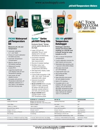 www.actoolsupply.com
                                                                                                                                       pH/mV/Temperature Meters



                                                                                                                                     NEW




    PH300 Waterproof                                   Oyster™ Series                                   SDL100 pH/ORP/
    pH/Temperature                                     pH/ORP/Temp Kits                                 Temperature
    Kit                                                Exclusive Oyster™ Design                         Datalogger
                                                       can be used in the lab or in
    Measures pH, mV, and                                                                                Datalogger date/time
                                                       the ﬁeld
    Temperature                                                                                         stamps and stores 20M
                                                   • Large LCD built into                               readings on a 2G SD card
• Automatic calibration
                                                     adjustable “ﬂip-up” cover                          in Excel® format for easy
  (4, 7, and 10pH)
                                                     displays pH or mV and                              transfer to a PC
• Choice of 3 point calibration                      Temperature simultaneously
  for better accuracy                                                                                 • ATC or manual Temperature
                                                   • Convenient neckstrap
• Automatic Temperature                                                                                 compensation
                                                     holds meter while you
  Compensation                                       take measurements                                • 3 point calibration ensures the
• Memory stores up to                                                                                   best linearity and accuracy
                                                   • Records 25 labeled readings
  200 labeled readings                                                                                • Selectable data sampling rate:
                                                   • Min/Max mode; Auto
• Waterproof housing                                                                                    1 second to 8hrs:59min:59sec
                                                     or Manual Temperature
  (meets IP57)                                       compensation (ATC/MTC)                           • Manually store/recall
• Large blue backlit dual                                                                               up to 99 readings
                                                   • Self diagnostics display codes
  LCD displays both pH and                                                                            • Large backlit dual LCD
                                                   • Auto Power off
  Temperature readings                                                                                • Record/Recall MIN,
                                                   • 5 point buffer recognition (1.68,
• Auto power off with                                                                                   MAX readings
                                                     4.00, 7.00, 10.00, 12.45) with
  disable function                                                                                    • Data Hold plus Auto power
                                                     adjustable buffer values
• Complete with pH/mV/                                                                                  off with disable function
                                                   • Optional Universal AC
  Temperature electrode, pH                                                                           • Built-in PC interface
                                                     Adaptor UA100-240
  calibration solutions (4, 7,                                                                        • Complete with 6 x AA
  and 10pH), 2 AA batteries,                       • Model OYSTER-15 Kit includes
                                                     Oyster-10 meter, neckstrap,                        batteries, SD card, sample
  and hard carrying case                                                                                buffers, mini pH electrode
                                                     9V battery, 60120B mini pH
                                                     electrode, sample buffers (4                       (60120B), temperature probe
                                                     and 7pH), and carrying case                        (850188), and hard carrying
                                                                                                        case; Optional AC Adaptor
                                                   • Model OYSTER-16 Kit
                                                                                                        153117 or UA100-240
                                                     includes Oyster-15 plus
                                                     RTD Temperature probe

PH300                                              Ⅲ OYSTER-15 |     ᮡ   OYSTER-16                    SDL100 ං                                           SPECIFICATIONS
Cabled pH Electrode                                Ⅲ Meter+pH electrode+case |                        Cabled pH Electrode                                Type
                                                   ᮡ Meter+pH electrode+ case+Temp probe

-2.0 to 19pH                                       0.00 to 14.00pH                                    0 to 14pH                                          pH
-1999mV to 1999mV                                  -999 to 999mV                                      -1999mV to 1999mV                                  mV
32 to 212°F (0 to 100°C)                           32° to 212°F (0 to 99.9°C)                         32 to 149°F (0 to 65°C)                            Temperature
0.01pH, 1mV, 0.1°                                  0.01pH, 1mV, 0.1°                                  0.01pH, 1mV, 0.1°                                  Max Resolution
±0.02pH, ±0.15mV, ±1°F/0.5°C                       ±0.02pH, ±2mV, ±0.8°F/0.5°C                        ±0.02pH, ±0.5% mV, ±1.8°F/1°C)                     Basic Accuracy
200 readings                                       25 readings                                        20M readings on 2G SD card                         Memory
—                                                  —                                                  Optional 407001 Software (see p. 106)              PC Interface
4.7x2.6x1.2" (120x65x31mm)/6.3oz (180g)            3.7x4.2x2" (94x107x51mm)/ 12oz (340g)              7.2x2.9x1.9" (182X73X48mm)/16oz (455g)             Dimensions/ Weight
1yr (meter)/6mo conditional warranty (electrode)   1yr (meter)/6mo conditional warranty (electrode)   3yr (meter)/6mo conditional warranty (electrode)   Warranty




                                                              www.actoolsupply.com
                                                         For the name of your local distributor, visit www.extech.com or call 1-877-894-7440                                  137
 