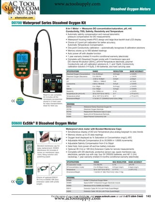 www.actoolsupply.com
                                                                                                                  Dissolved Oxygen Meters


DO700 Waterproof Series Dissolved Oxygen Kit
                                                 8-in-1 Meter — Measures DO concentration/saturation, pH, mV,
                                                 Conductivity, TDS, Salinity, Resistivity and Temperature
                                                 • Automatic salinity compensation and manual barometric
                                                   pressure compensation for DO measurements
                                                 • Waterproof housing (meets IP57) design and large blue backlit dual LCD display
                                                 • Choice of 3 point pH calibration for better accuracy;
                                                   Automatic Temperature Compensation
                                                 • One point Conductivity calibration − automatically recognizes 8 calibration solutions
                                                 • Memory stores up to 400 labeled readings
                                                 • Auto power off with disable function
                                                 • 1 year warranty (meter)/ 6 months conditional warranty (electrode)
                                                 • Complete with Dissolved Oxygen probe with 3 membrane caps and
                                                   DO internal ﬁll solution (30mL), pH/mV/Temperature electrode, polymer
                                                   Conductivity cell, pH calibration solutions (4, 7, and 10pH), Conductivity
                                                   calibration solution (1413μS), 2 AA batteries, and hard carrying case

                                                 SPECIFICATIONS                        RANGE                        RESOLUTION         BASIC ACCURACY
                                                 Dissolved Oxygen (Concentration)      0 to 40.00mg/L               0.01mg/L          ±1.5%FS
                                                 Dissolved Oxygen (Saturation)         0 to 200.0%                  0.1%              ±1.5%FS
                                                 pH                                    -2.00 to 19.99pH             0.01pH            ±0.02pH
                                                 mV                                    -1999 to + 1999mV            1mV               ±0.15mV
                                                 Conductivity                          0.00 to 199.9mS              0.01μS            ±1.5%FS
                                                 TDS                                   0 to 100g/L                  0.01mg/L          ±1.5%FS
                                                 Salinity                              0 to 100ppt                  0.01ppt           ±1.5%FS
                                                 Resistivity                           0 to 100MΩ cm                0.1Ω              ±1.5%FS
                                                 Temperature (for pH & mV)             32 to 212°F (0 to 100°C)     0.1°              ±1°F/±0.5°C
                      Read to use complete
                                                 Temperature (other)                   32 to 122°F (0 to 50°C)      0.1°              ±1°F/±0.5°C
                      kit includes all the
                      necessary accessories      Dimensions/Weight                     4.7x2.6x1.2" (120x65x31mm)/ 6.3oz (180g)
                      stored in a hard case
                      for easy transportation.   ORDERING
                      Ideal for ﬁeld use.
                                                 DO700                     Waterproof Series Dissolved Oxygen Kit
                                                 DO705                     Dissolved Oxygen Electrode
                                                 DO703                     Replacement Membrane Caps (3 caps)
                                                 PH305                     Spare pH/mV/Temperature Electrode
                                                 EC605                     Spare Polymer Conductivity Cell



DO600 ExStik® II Dissolved Oxygen Meter
                                                 Waterproof stick meter with Bonded Membrane Caps
                                                 •   Simultaneous display of DO and Temperature plus analog bargraph to view trends
                                                 •   Memory stores up to 25 data readings
                                                 •   Oxygen level displayed as % Saturation or Concentration (mg/L); ATC
                                                 •   Adjustable Altitude Compensation (0 to 20,000ft in 1,000ft increments)
                                                 •   Adjustable Salinity Compensation from 0 to 50ppt
               Bonded membrane cap for           •   Data Hold, Auto power off and low battery indicator
               easy replacement. DO603
                                                 •   Optional 3ft (1m) or 16ft (5m) Extension Cable for remote measurements
               Membrane Kit includes 6
               screw on membrane caps,           •   Complete with DO electrode, protective sensor cap, spare membrane cap,
               15mL ﬁlling solution and              electrolyte, sample cup with cap, four 3V CR2032 batteries, and 48" (1.2m)
               polishing paper.                      neckstrap; 1 year warranty (meter)/ 6 months conditional warranty (electrode)

                                                 SPECIFICATIONS                         RANGE                       MAX RESOLUTION   BASIC ACCURACY
                                                 DO (saturation mode)                   0 to 200.0%                 0.1%             ±2% FS
                                                 DO (concentration mode)                0 to 20.00ppm (mg/L)        0.01ppm (mg/L)   0.4ppm (mg/L)
                                                 Temperature                            32 to 122°F (0 to 50°C)     0.1°F/°C         ±1.8°F (1°C)
                                                 Dimensions/Weight                      1.4x6.9x1.6" (36x176x41mm)/ 3.8oz (110g)


              Choice of optional EX010           ORDERING
              3ft (1m) or EX050 16ft (5m)        DO600                     ExStik® II Dissolved Oxygen Meter
              extension cable with probe
                                                 DO605                     Spare ExStik® II Dissolved Oxygen Electrode module
              weight.
                                                 DO603                     Membrane Kit for DO600 and DO605
                                                 EX010                     Extension Cable 3ft (1m) with Probe Guard/Weight
                                                 EX050                     Extension Cable 16ft (5m) with Probe Guard/Weight




                                   www.actoolsupply.com
                               For the name of your local distributor, visit www.extech.com or call 1-877-894-7440                                      143
 