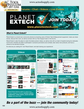 www.actoolsupply.com




      What Is Planet Extech?
      Planet Extech is a brand new community aimed at connecting users of Extech Test & Measurement equipment. Users can share
      stories, discuss their work, as well as connect with our Tech Support team in the forums.
      Planet Extech is also the place to watch the latest product videos, as well as chat with our team of experts during live webcasts.
      Community members are able to participate in exclusive promotions and contests, learn about new products, and have a
      chance to win all sorts of prizes.
      So what are you waiting for? Join Planet Extech, and start sharing your experience!


                                                                         User Blog                         User Proﬁle Page
                           Videos




                                                                    Discussion Forums                             Photos




         Planet Extech features videos on many of our
         product categories including: moisture meters,
         multimeters, clamp meters, sound and light
         meters, and many more!




      Be a part of the buzz — join the community today!
150
                                               www.actoolsupply.com
 