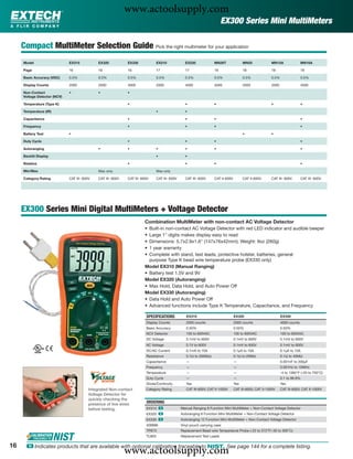 www.actoolsupply.com
                                                                                                                           EX300 Series Mini MultiMeters

     Compact MultiMeter Selection Guide Pick the right multimeter for your application
     Model                    EX310            EX320           EX330              EX210             EX230             MN26T               MN25             MN15A                MN16A

     Page                     16               16              16                 17                17                18                  18               18                   18

     Basic Accuracy (VDC)     0.5%             0.5%            0.5%               0.5%              0.5%              0.5%                0.5%             0.5%                 0.5%

     Display Counts           2000             2000            4000               2000              4000              4000                2000             2000                 4000

     Non-Contact              •                •               •
     Voltage Detector (NCV)

     Temperature (Type K)                                      •                                    •                 •                                    •                    •

     Temperature (IR)                                                             •                 •

     Capacitance                                               •                                    •                 •                                                         •

     Frequency                                                 •                                    •                 •                                                         •

     Battery Test             •                                                                                                           •                •

     Duty Cycle                                                •                                    •                 •                                                         •

     Autoranging                               •               •                  •                 •                 •                                                         •

     Backlit Display                                                              •                 •

     Relative                                                  •                                    •                 •                                                         •

     Min/Max                                   Max only                           Max only

     Category Rating          CAT III- 600V    CAT III- 600V   CAT III- 600V      CAT III- 600V     CAT III- 600V     CAT II-600V         CAT II-600V      CAT III- 600V        CAT III- 600V




     EX300 Series Mini Digital MultiMeters + Voltage Detector
                                                                         Combination MultiMeter with non-contact AC Voltage Detector
                                                                         • Built-in non-contact AC Voltage Detector with red LED indicator and audible beeper
                                                                         • Large 1" digits makes display easy to read
                                                                         • Dimensions: 5.7x2.9x1.6" (147x76x42mm); Weight: 9oz (260g)
                                                                         • 1 year warranty
                                                                         • Complete with stand, test leads, protective holster, batteries, general
                                                                           purpose Type K bead wire temperature probe (EX330 only)
                                                                         Model EX310 (Manual Ranging)
                                                                         • Battery test 1.5V and 9V
                                                                         Model EX320 (Autoranging)
                                                                         • Max Hold, Data Hold, and Auto Power Off
                                                                         Model EX330 (Autoranging)
                                                                         • Data Hold and Auto Power Off
                                                                         • Advanced functions include Type K Temperature, Capacitance, and Frequency

                                                                          SPECIFICATIONS             EX310                          EX320                         EX330
                                                                          Display Counts             2000 counts                    2000 counts                   4000 counts
                                                                          Basic Accuracy             0.50%                          0.50%                         0.50%
                                                                          NCV Detector               100 to 600VAC                  100 to 600VAC                 100 to 600VAC
                                                                          DC Voltage                 0.1mV to 600V                  0.1mV to 600V                 0.1mV to 600V
                                                                          AC Voltage                 0.1V to 600V                   0.1mV to 600V                 0.1mV to 600V
                                                                          DC/AC Current              0.1mA to 10A                   0.1μA to 10A                  0.1μA to 10A
                                                                          Resistance                 0.1Ω to 2000kΩ                 0.1Ω to 20MΩ                  0.1Ω to 40MΩ
                                                                          Capacitance                —                              —                             0.001nF to 200μF
                                                                          Frequency                  —                              —                             0.001Hz to 10MHz
                                                                          Temperature                —                              —                             -4 to 1382°F (-20 to 750°C)
                                                                          Duty Cycle                 —                              —                             0.1 to 99.9%
                                                                          Diode/Continuity           Yes                            Yes                           Yes
                                          Integrated Non-contact          Category Rating            CAT III-600V, CAT II-1000V     CAT III-600V, CAT II-1000V    CAT III-600V, CAT II-1000V
                                          Voltage Detector for
                                          quickly checking the
                                          presence of live wires          ORDERING
                                          before testing.                 EX310 ං                 Manual Ranging 9 Function Mini MultiMeter + Non-Contact Voltage Detector
                                                                          EX320 ං                 Autoranging 8 Function Mini MultiMeter + Non-Contact Voltage Detector
                                                                          EX330 ං                 Autoranging 12 Function Mini MultiMeter + Non-Contact Voltage Detector
                                                                          409996                  Vinyl pouch carrying case
                                                                          TP873                   Replacement Bead wire Temperature Probe (-22 to 572°F/-30 to 300°C)
                                                                          TL803                   Replacement Test Leads

16
                                                               www.actoolsupply.com
      ං Indicates products that are available with optional calibration traceable to NIST. See page 144 for a complete listing.
 