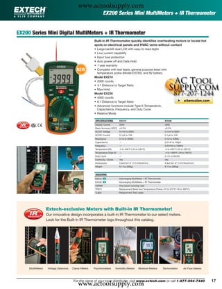 www.actoolsupply.com
                                                                 EX200 Series Mini MultiMeters + IR Thermometer


EX200 Series Mini Digital MultiMeters + IR Thermometer
                                                       Built-in IR Thermometer quickly identiﬁes overheating motors or locate hot
                                                       spots on electrical panels and HVAC vents without contact
                                                       • Large backlit dual LCD with easy-to read digits
                                                       • Low current capability
                                                       • Input fuse protection
                                                       • Auto power off and Data Hold
                                                       • 1 year warranty
                                           NEW         • Complete with test leads, general purpose bead wire
                                                         temperature probe (Model EX230), and 9V battery
                                                       Model EX210
                                                       • 2000 counts
                                                       • 4:1 Distance to Target Ratio
                                                       • Max Hold
                                                       Model EX230
                                                       • 4000 counts
                                                       • 6:1 Distance to Target Ratio
                                                       • Advanced functions include Type K Temperature,
                                                         Capacitance, Frequency, and Duty Cycle
                                                       • Relative Mode

                                                        SPECIFICATIONS          EX210                                     EX230
                                                        Display Counts          2000                                      4000
                                                        Basic Accuracy (VDC)    ±0.5%                                     ±0.5%
                                                        AC/DC Voltage           0.1mV to 600V                             0.1mV to 600V
                                                        AC/DC Current           0.1μA to 10A                              0.1μA to 10A
                                                        Resistance              0.1Ω to 20MΩ                              0.1Ω to 40MΩ
                                                        Capacitance             —                                         0.01nF to 100μF
                                                        Frequency               —                                         0.001Hz to 10MHz
                                                        Temperature (IR)        -5 to 446°F (-20 to 230°C)                -5 to 446°F (-20 to 230°C)
                                                        Temperature (Type K)    —                                         -4 to 1400°F (-20 to 760°C)
                                                        Duty Cycle              —                                         0.1% to 99.9%
                                                        Continuity / Diode      Yes                                       Yes
                                                        Dimensions              5.8x2.9x1.6" (147x76x42mm)                5.8x2.9x1.6” (147x76x42mm)
                                                        Weight                  9.17oz (260g)                             9.17oz (260g)


                                                        ORDERING
                                                        EX210 ං                Autoranging MultiMeter + IR Thermometer
                                                        EX230 ං                Autoranging MultiMeter + IR Thermometer
                                                        409996                 Vinyl pouch carrying case
                                                        TP873                  Replacement Bead wire Temperature Probe (-22 to 572°F/-30 to 300°C)
                                                        TL803                  Replacement Test Leads




                   Extech-exclusive Meters with Built-in IR Thermometer!
                   Our innovative design incorporates a built-in IR Thermometer to our select meters.
                   Look for the Built-in IR Thermometer logo throughout this catalog.




     MultiMeters    Voltage Detectors   Clamp Meters   Psychrometers         Humidity Meters       Moisture Meters       Tachometers         Air Flow Meters




                                            www.actoolsupply.com
                                         For the name of your local distributor, visit www.extech.com or call 1-877-894-7440                                   17
 