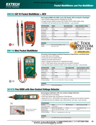 www.actoolsupply.com
                                                                       Pocket MultiMeters and Pen MultiMeter


DM220 CAT IV Pocket MultiMeter + NCV
                                         Autoranging DMM with 4000 count LCD display, NCV and Built-in Flashlight
                                         • Non-Contact Voltage detection identiﬁes live circuits
                                         • Rugged double molded housing; CAT IV-600V, CAT III-1000V safety rating
                                         • Complete with test leads and two AAA batteries; 1 year warranty

                                         SPECIFICATIONS         RANGE                         MAX RESOLUTION         BASIC ACCURACY (%RDG)
                                         DC/AC Voltage          600V                          0.1mVDC/1mVAC          ±0.5%DC/±1.2% AC
                                         DC/AC Current          200mA                         0.1μA                  ±2.0%DC/±2.5%AC
                                         NC Voltage             100 to 600VAC
                                         Resistance             40MΩ                          0.1Ω                   ±0.8%
                                         Frequency              10kHz                         0.001Hz                ±2.0%
                                         Capacitance            200μF                         0.001nF                ±5.0%
                                         Duty Cycle             0.5 to 99%                    0.5%                   ±(2.0% reading + 5 digits)
                                         Diode/Continuity       Yes
                                         Dimensions/Weight      4.72x2.2x1.6” (120x55x540mm) / 5.12oz (145g)


                                         ORDERING
                                         DM220                 CAT IV Pocket MultiMeter + NCV
                                         409992                Vinyl pouch case




DM110 Mini Pocket MultiMeter
                                         10 function Autoranging including Frequency, Capacitance, and Duty Cycle
                                         •   Large 4000 count LCD display
                                         •   Auto power off with disable feature
                                         •   Relative and Data Hold functions
                                         •   Built-in storage compartment for integrated test leads
                                         •   CAT II - 600V safety rating; Over-range and low battery indication
                                         •   Includes test leads, protective holster, button battery, and case; 1 year warranty

                                         SPECIFICATIONS         RANGE                            MAX RESOLUTION         BASIC ACCURACY (%RDG)
                                         AC/DC Voltage          500V                             1mV                    AC: ±2.3%; DC: ±1.3%
                                         AC/DC Current          400mA                            0.01mA                 AC: ±2.5%; DC: ±2.0%
                                         Resistance             400 to 40MΩ                      0.1Ω                   ±2.0%
                                         Capacitance            100μF                            0.001nF                ±3.0%
                                         Frequency              5Hz to 10MHz                     0.001Hz                ±2%
                                         Duty Cycle             0.1% to 99.9%                    0.1%                   ±1.2%
                                         Diode/Continuity       Yes
                                         Dimensions/Weight      4.25 x 2.2 x 0.5” (108 x 56 x 11.5mm)/ 1.7oz (50g)


                                         ORDERING
                                         DM110                  Mini Pocket MultiMeter



381676 Pen DMM with Non-Contact Voltage Detector
                                         Autoranging multimeter with non-contact voltage detection
                                         •   Large 2000 count LCD display
                                         •   Data Hold, Range Hold, and Maximum Hold features
                                         •   Meets IEC1010-1; CAT III-600V; Auto power off, overload and low battery indication
                                         •   Includes test lead with alligator clips, AAA batteries, and case; 1 year warranty

                                         SPECIFICATIONS
                                         Function               Range                            Max Resolution        Basic Accuracy (%rdg)
                                         Non-contact Voltage    50 to 600VAC
                                         AC/DC Voltage          200mV, 2, 20, 200, 600V          0.1mV                 AC: ±0.8%; DC: 0.7%
                 Built-in Non-Contact    Resistance (Ω)         200, 2k, 20k, 200k, 2M, 20M      0.1Ω                  ±0.8%
                 Voltage Detector        Diode/Continuity       Yes
                                         Dimensions/Weight      8.2x1.5x1.1" (208x38x29mm)/ 3.9oz (110g)


                                         ORDERING
                                         381676                 Pen DMM with Non-Contact Voltage Detector




                               www.actoolsupply.com
                            For the name of your local distributor, visit www.extech.com or call 1-877-894-7440                                   19
 