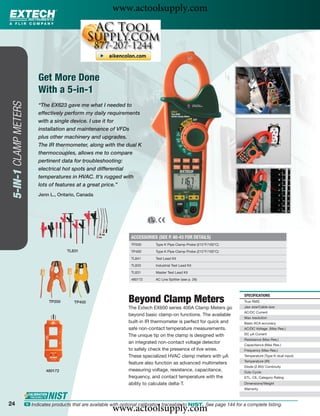 www.actoolsupply.com




                             Get More Done
                             With a 5-in-1
 5-IN-1 CLAMP METERS




                             “The EX623 gave me what I needed to
                             effectively perform my daily requirements
                             with a single device. I use it for
                             installation and maintenance of VFDs
                             plus other machinery and upgrades.
                             The IR thermometer, along with the dual K
                             thermocouples, allows me to compare
                             pertinent data for troubleshooting:
                             electrical hot spots and differential
                             temperatures in HVAC. It’s rugged with
                             lots of features at a great price.”
                             Jenn L., Ontario, Canada




                                                                         ACCESSORIES (SEE P. 40-43 FOR DETAILS)
                                                                         TP200      Type K Pipe Clamp Probe (212°F/100°C)
                                           TL831                         TP400      Type K Pipe Clamp Probe (212°F/100°C)

                                                                         TL841      Test Lead Kit

                                                                         TL833      Industrial Test Lead Kit

                                                                         TL831      Master Test Lead Kit
                                                                         480172     AC Line Splitter (see p. 26)



                                                                                                                              SPECIFICATIONS
                                  TP200       TP400                    Beyond Clamp Meters                                    True RMS
                                                                       The Extech EX600 series 400A Clamp Meters go           Jaw size/Cable size
                                                                                                                              AC/DC Current
                                                                       beyond basic clamp-on functions. The available
                                                                                                                              Max resolution
                                                                       built-in IR thermometer is perfect for quick and       Basic ACA accuracy
                                                                       safe non-contact temperature measurements.             AC/DC Voltage (Max Res.)

                                                                       The unique tip on the clamp is designed with           DC μA Current
                                                                                                                              Resistance (Max Res.)
                                                                       an integrated non-contact voltage detector
                                                                                                                              Capacitance (Max Res.)
                                                                       to safely check the presence of live wires.            Frequency (Max Res.)
                                                                       These specialized HVAC clamp meters with μA            Temperature (Type K-dual input)
                                                                                                                              Temperature (IR)
                                                                       feature also function as advanced multimeters
                                                                                                                              Diode (2.8V)/ Continuity
                                 480172                                measuring voltage, resistance, capacitance,            Duty Cycle
                                                                       frequency, and contact temperature with the            ETL, CE, Category Rating
                                                                       ability to calculate delta-T.                          Dimensions/Weight
                                                                                                                              Warranty



24
                                                                www.actoolsupply.com
                       ං Indicates products that are available with optional calibration traceable to NIST. See page 144 for a complete listing.
 