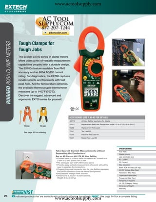 www.actoolsupply.com




                                  Tough Clamps for
 RUGGED 800A CLAMP METERS




                                  Tough Jobs
                                  The Extech EX700 series of clamp meters
                                  offers users a mix of versatile measurement
                                  capabilities coupled with a durable design.
                                  The EX700s feature available True RMS
                                  accuracy and an 800A AC/DC current
                                  rating. For diagnostics, the EX700 captures
                                  inrush currents and transients with fast
                                  peak hold. And for temperature extremes,
                                  the available thermocouple thermometer
                                  measures up to 1400˚F (760˚C).
                                  Discover the rugged, advanced and
                                  ergonomic EX700 series for yourself.




                                                                                      ACCESSORIES (SEE P. 40-43 FOR DETAILS)
                                                                                      480172        AC Line Splitter (see below for details)

                                                                                      TP873         Replacement Bead wire Temperature probe (-22 to 572°F/-30 to 300°C)
                                       TP200             TP400
                                                                                      TL803         Replacement Test Leads

                                                                                      TL841         Test Lead Kit
                                       See page 41 for ordering.
                                                                                      TL833         Industrial Test Lead Kit

                                                                                      TL831         Master Test Lead Kit




                                                                                                                                                   SPECIFICATIONS
                                                                      Take Easy AC Current Measurements without                                    True RMS
                                                                      Separating the Conductors!                                                   Display counts
                                                                      Buy an AC Current 480172 AC Line Splitter                                    Jaw size/Cable size
                                                                      • Enables users of a clamp meter to measure AC current on a
                                                                                                                                                   AC Current
                                                                        2-wire or 3-wire power cord to 15A
                                                                      • Fits clamp jaw size 0.75" (19mm) and above                                 DC Current
                                                                      • Provides easy and safe measurements of current without the                 Max resolution
                                                                        need to separate the conductors                                            Basic ACA Accuracy (% rdg)
                                                                      • Plugging the power connector into the Line Splitter separates              AC/DC Voltage (Max Res.)
                                                                        the hot/live conductor from the neutral (and ground)
                                                                      • Also features voltage check function                                       Resistance (Max Res.)
                                                                      • Dimensions: 5.25x2x1" (133x51x25mm),                                       Capacitance (Max Res.)
                                                                        Weight: 5.8oz (164.4g)                                                     Frequency (Max Res.)
                                                                                                                                                   Temperature (Type K)
                                                                                                                                                   UL, CE, Category Rating
                                                                                                                                                   Dimensions/Weight
                                                                                                                                                   Warranty



26
                                                                     www.actoolsupply.com
                            ං Indicates products that are available with optional calibration traceable to NIST. See page 144 for a complete listing.
 