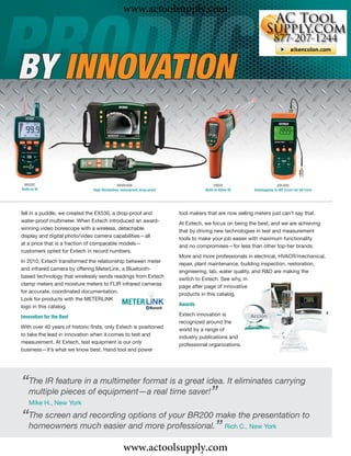 www.actoolsupply.com



BY INNOVATION


 MO297                                        HDV640W                                      VIR50                         SDL800
Built-in IR                     High Resolution, waterproof, drop-proof              Built-in Video IR     Datalogging to MS Excel via SD Card




fell in a puddle, we created the EX530, a drop-proof and                  tool makers that are now selling meters just can’t say that.
water-proof multimeter. When Extech introduced an award-                  At Extech, we focus on being the best, and we are achieving
winning video borescope with a wireless, detachable                       that by driving new technologies in test and measurement
display and digital photo/video camera capabilities—all                   tools to make your job easier with maximum functionality
at a price that is a fraction of comparable models—                       and no compromises—for less than other top-tier brands.
customers opted for Extech in record numbers.
                                                                          More and more professionals in electrical, HVACR/mechanical,
In 2010, Extech transformed the relationship between meter                repair, plant maintenance, building inspection, restoration,
and infrared camera by offering MeterLink, a Bluetooth-                   engineering, lab, water quality, and R&D are making the
based technology that wirelessly sends readings from Extech               switch to Extech. See why, in
clamp meters and moisture meters to FLIR infrared cameras                 page after page of innovative
for accurate, coordinated documentation.                                  products in this catalog.
Look for products with the METERLiNK
logo in this catalog.                                                     Awards

Innovation for the Best                                                   Extech innovation is
                                                                          recognized around the
With over 40 years of historic ﬁrsts, only Extech is positioned
                                                                          world by a range of
to take the lead in innovation when it comes to test and                  industry publications and
measurement. At Extech, test equipment is our only                        professional organizations.
business—It’s what we know best. Hand tool and power




“The IR feature inofaequipment—a real timegreat idea. It eliminates carrying
 multiple pieces
                     multimeter format is a
                                            saver!”
    Mike H., New York

“The screen and recording options of professional. make the presentation to
                                      your BR200
 homeowners much easier and more                   ”                                             Rich C., New York


                                                  www.actoolsupply.com
 