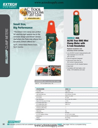 www.actoolsupply.com




                             Small Size,
                             Big Performance
     MILLIAMP CLAMP METERS




                             “The Extech mini-clamp was perfect
                             for reaching tight spaces due to the
                             narrower design and thinner clamps.
                             And where the Fluke only offered four
                                                                                                               380942 30A
                             functions, Extech offered six.”                                                   AC/DC True RMS Mini
                             Ilya K., United States Marine Corps,
                                                                                                               Clamp Meter with
                             North Carolina
                                                                                                               0.1mA Resolution
                                                                                                               Highest resolution and
                                                                                                               accuracy at low currents
                                                                                                          • Low AC/DC Current measurements with
                                                                                                            high resolution to 0.1mA AC
                                                                                                            and 1mA DC
                                                                                                          • Fast 40 segment bargraph
                                                                                                          • One touch Auto Zero for
                                                                                                            DC Current measurements
                                                                                                          • Auto power off with disable feature
                                                                                                          • Data Hold
                                                                                                          • Complete with test leads, wrist
                                                                                                            strap, 2 AA batteries and case




                                                             ACCESSORIES (SEE P. 40-43 FOR TEST LEADS)
                                                             480172     AC Line Splitter (see p. 26)




                                                               SPECIFICATIONS                            380942 ං
                                                               True RMS                                  True RMS
                                                               Display counts                            4000 count LCD
                                                               Jaw size/Cable size                       0.9" (23mm); 4/0 AWG
                                                               AC Current                                400mA, 4A, 30A
                                                               DC Current                                4A, 30A
                                                               Max Resolution                            AC: 0.1mA, DC: 0.001A
                                                               Basic ACA Accuracy (% rdg)                ±1.5%
                                                               AC Voltage (Max Res.)                     400V (0.1V)
                                                               DC Voltage (Max Res.)                     400V (1V)
                                                               Resistance (Max Res.)                     —
                                                               Frequency (Max Res.)                      —
                                                               Diode/Continuity                          —
                                                               Data Hold                                 Yes
                                                               Min/Max/Peak                              Min/Max
                                                               UL, CE, Category Rating                   UL, CE, CAT III-300V
                                                               Dimensions                                7x1.8x1.3" (178x45x32mm)
                                                               Weight                                    8oz (225g)
                                                               Warranty                                  1 year



32
                                                            www.actoolsupply.com
                 ං Indicates products that are available with optional calibration traceable to NIST. See page 144 for a complete listing.
 