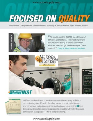 www.actoolsupply.com



FOCUSED ON QUALITY
Multimeters, Clamp Meters, Thermometers, Humidity & Airﬂow Meters, Light Meters, Sound
  CUSTOMER FEEDBACK




                                                  “We could use this BR200mostaimportant
                                                  different applications. The
                                                                              for thousand

                                                  feature is our ability to photo-document
                                                  what we see through the borescope. Great
                                                          ”
                                                  product! Corey R., Mold Inspector, Maryland




                      NIST-traceable calibration services are available on nearly all Extech
                      product categories. Extech offers fast turnaround, global shipping,
                      and convenient calibration reminder notiﬁcations. Look for the ං logo
                      throughout the catalog denoting products available with NIST-traceable
                      certiﬁcation. (See page 144 for a complete listing.)


                                 www.actoolsupply.com
 