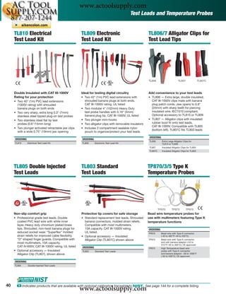 www.actoolsupply.com
                                                                                             Test Leads and Temperature Probes


     TL810 Electrical                                  TL809 Electronic                                  TL806/7 Alligator Clips for
     Test Lead Kit                                     Test Lead Kit                                     Test Lead Tips




                                                                                                         TL806                        TL807                TL807C



     Double Insulated with CAT III-1000V               Ideal for testing digital circuitry               Add convenience to your test leads
     Rating for your protection                        • Two 42" (1m) PVC lead extensions with           • TL806 — Extra large, double insulated,
     • Two 40" (1m) PVC lead extensions                  shrouded banana plugs at both ends.               CAT III-1000V clips mate with banana
       (1000V rating) with shrouded                      CAT III-1000V rating, UL listed                   plug patch cords. Jaw opens to 0.8"
       banana plugs on both ends                       • Two modular 4" (102mm) Heavy Duty                 (20mm) with sharp teeth for piercing
     • Two very sharp, extra long 0.3" (7mm)             test probe handles with 0.16” (4mm)               insulated wire. IEC1010 compliant.
       stainless steel tipped plug-on test probes        banana plug tip, CAT III-1000V, UL listed         Optional accessory to TL810 or TL809
     • Two stainless steel ﬂat tip test                • Two plunger mini-hooks                          • TL807 — Alligator clips with insulated
       probes (0.6"/15mm long)                         • Two alligator clips with removable insulators     rubber boot ﬁt onto test leads,
                                                                                                           CAT III-1000V. Compatible with TL805
     • Two plunger activated retractable jaw clips     • Includes 3 compartment sealable nylon
                                                                                                           (bottom left). TL807C ﬁts TL803 leads
       with a wide 0.75” (19mm) jaw opening              pouch to organize/protect your test leads
                                                                                                          ORDERING
     ORDERING                                          ORDERING
                                                                                                          TL806      Extra Large Alligator Clips for
     TL810      Electrical Test Lead Kit               TL809      Electronic Test Lead Kit                           TL810 or TL809
                                                                                                          TL807      Insulated Alligator Clips for TL805
                                                                                                          TL807C     Insulated Alligator Clips for TL803




     TL805 Double Injected                             TL803 Standard                                    TP870/3/5 Type K
     Test Leads                                        Test Leads                                        Temperature Probes




                                                                                                                   TP870       TP873          TP875
     Non-slip comfort grip                             Protective tip covers for safe storage            Bead wire temperature probes for
     • Professional grade test leads. Double           • Standard replacement test leads. Shrouded       use with multimeters featuring Type K
       coated PVC lead wire with white inner             banana connectors, molded strain reliefs.       temperature functions
       layer. Heavy duty chromium plated brass           Compatible with most multimeters.
       tips. Shrouded, non-twist banana plugs for        10A capacity. CAT III-1000V rating.             ORDERING
       reduced socket wear. “Superﬂex” molded            UL listed.                                      TP870       Bead wire with Type K connector
       strain reliefs for improved cable ﬂexibility.   • Optional accessory — Insulated                              (-40 to 482°F/-40 to 250°C)
       “D” shaped ﬁnger guards. Compatible with          Alligator Clip (TL807C) shown above             TP873       Bead wire with Type K connector
       most multimeters. 10A capacity.                                                                               and with banana adaptor (-22 to
                                                                                                                     572°F/-30 to 300°C); CE approved
       CAT IV-600V, CAT III-1000V rating. UL listed    ORDERING                                          TP875       High Temperature bead wire
     • Optional accessory — Insulated                  TL803      Standard Test Leads                                probe with Type K connector
       Alligator Clip (TL807), shown above                                                                           and banana adaptor; -58 to 1000°F
                                                                                                                     (-50 to 538°C); CE approved

     ORDERING
     TL805      Double Injected Test Leads




40
                                                       www.actoolsupply.com
       ං Indicates products that are available with optional calibration traceable to NIST. See page 144 for a complete listing.
 