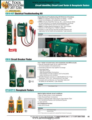 www.actoolsupply.com
                                 Circuit Identiﬁer, Circuit Load Tester & Receptacle Testers


CB10-KIT Electrical Troubleshooting Kit
                                     Handy Electrical Troubleshooting Kit Performs 5 Functions
                                     • CB10 Circuit Breaker Finder (see below for details) — quickly
                                       locate Circuit Breakers with audible and visual alert
                         NEW         • CT20 Continuity Tester/Wire Tracer (p. 46) — Use Continuity Tester
                                       for local continuity or for remote wiring identiﬁcation; Continuity
                                       testing via bright ﬂashing LED and loud pulsating beeper
                                     • DV20 AC Voltage Detector/Flashlight (p. 38)— Non-Contact
                                       Detection of AC Voltage from 100VAC to 600VAC
                                     • Supplied in a soft carrying case that provides protection and
                                       organization for the meters and accessories; 1 year warranty

                                     ORDERING
                                     CB10-KIT                Electrical Troubleshooting Kit




CB10 Circuit Breaker Finder
                                     3-in-1 tester to locate fuses, test receptacles and GFCI circuits
                                     • Plug the Transmitter tester into an outlet and locate
                                       the correct breaker at the electrical box
                                     • Transmitter & Receiver snap together for storage
                                     • Transmitter/Tester:
                                       - Tests GFCI circuits
                                       - Tests Reversed/Open Connections,
                                       - LED indication of 2 test conditions and 5 wiring faults
                                       - Lights indicating circuit condition
                                     • Dims/Wt: Receiver: 6.4x2.2x1.5” (162x55x38mm)/ 4oz (113g);
                                       Transmitter: 3.25x1.75x1” (83x44x25mm)/1.6oz (45g)
                                     • Complete with one Receiver, one Transmitter tester, and
                                       9V battery for the Receiver; 1 year warranty

                                     ORDERING
                                     CB10                   Circuit Breaker Finder



ET10/ET15 Receptacle Testers
                                     Built-in lights indicate circuit conditions
                                     • Tests for faulty wiring in 3-wire receptacles
                                     • Tests Reversed/Open Connections
                                     • Detects 5 separate faults: Open Ground, Open Neutral, Open
                                       Hot, Hot/Ground Reverse, and Hot/Neutral Reverse
                                     • 1 year warranty
                                     ET10 Additional Function
                                     • Tests GFCI Circuits

                                     ORDERING
                                     ET10                GFCI Electrical Tester
                                     ET15                Electrical Tester
                                     NOTE: These products are supplied with a standard North American 3-prong plug




                              www.actoolsupply.com
                          For the name of your local distributor, visit www.extech.com or call 1-877-894-7440        45
 