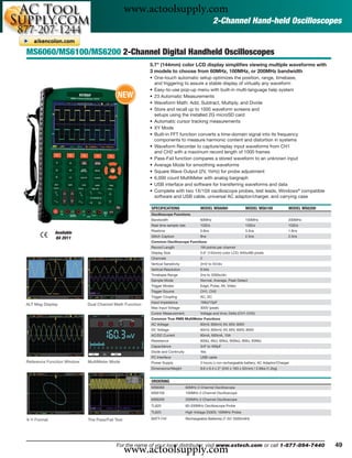 www.actoolsupply.com
                                                                                                  2-Channel Hand-held Oscilloscopes


MS6060/MS6100/MS6200 2-Channel Digital Handheld Oscilloscopes
                                                         5.7" (144mm) color LCD display simpliﬁes viewing multiple waveforms with
                                                         3 models to choose from 60MHz, 100MHz, or 200MHz bandwidth
                                                         • One-touch automatic setup optimizes the position, range, timebase,
                                                           and triggering to assure a stable display of virtually any waveform
                                                         • Easy-to-use pop-up menu with built-in multi-language help system
                                           NEW           • 23 Automatic Measurements
                                                         • Waveform Math: Add, Subtract, Multiply, and Divide
                                                         • Store and recall up to 1000 waveform screens and
                                                           setups using the installed 2G microSD card
                                                         • Automatic cursor tracking measurements
                                                         • XY Mode
                                                         • Built-in FFT function converts a time-domain signal into its frequency
                                                           components to measure harmonic content and distortion in systems
                                                         • Waveform Recorder to capture/replay input waveforms from CH1
                                                           and CH2 with a maximum record length of 1000 frames
                                                         • Pass-Fail function compares a stored waveform to an unknown input
                                                         • Average Mode for smoothing waveforms
                                                         • Square Wave Output (2V, 1kHz) for probe adjustment
                                                         • 6,000 count MultiMeter with analog bargraph
                                                         • USB interface and software for transferring waveforms and data
                                                         • Complete with two 1X/10X oscilloscope probes, test leads, Windows® compatible
                                                           software and USB cable, universal AC adaptor/charger, and carrying case

                                                         SPECIFICATIONS                  MODEL MS6060                 MODEL MS6100             MODEL MS6200
                                                         Oscilloscope Functions
                                                         Bandwidth                       60MHz                        100MHz                   200MHz
                                                         Real time sample rate           1GS/s                        1GS/s                    1GS/s
                                                         Risetime                        5.8ns                        3.5ns                    1.8ns
             Available
                                                         Glitch Capture                  8ns                          2.5ns                    2.5ns
             Q4 2011
                                                         Common Oscilloscope Functions
                                                         Record Length                   1M points per channel
                                                         Display Size                    5.6" (142mm) color LCD; 640x480 pixels
                                                         Channels                        2
                                                         Vertical Sensitivity            2mV to 5V/div
                                                         Vertical Resolution             8 bits
                                                         Timebase Range                  2ns to 2000s/div
                                                         Sample Mode                     Normal, Average, Peak Detect
                                                         Trigger Modes                   Edge, Pulse, Alt, Video
                                                         Trigger Source                  CH1, CH2
                                                         Trigger Coupling                AC, DC
                                                         Input impedance                 1MΩ/15pF
ALT Mag Display             Dual Channel Math Function
                                                         Max Input Voltage               300V (peak)
                                                         Cursor Measurement              Voltage and time; Delta (CH1-CH2)
                                                         Common True RMS MultiMeter Functions
                                                         AC Voltage                      60mV, 600mV, 6V, 60V, 600V
                                                         DC Voltage                      60mV, 600mV, 6V, 60V, 600V, 800V
                                                         AC/DC Current                   60mA, 600mA, 10A
                                                         Resistance                      600Ω, 6kΩ, 60kΩ, 600kΩ, 6MΩ, 60MΩ
                                                         Capacitance                     5nF to 400μF
                                                         Diode and Continuity            Yes
                                                         PC Interface                    USB cable
Reference Function Window   MultiMeter Mode              Power Supply                    3 hours Li-ion rechargeable battery; AC Adaptor/Charger
                                                         Dimensions/Weight               9.6 x 6.4 x 2" (245 x 163 x 52mm) / 2.6lbs (1.2kg)


                                                         ORDERING
                                                         MS6060                  60MHz 2-Channel Oscilloscope
                                                         MS6100                  100MHz 2-Channel Oscilloscope
                                                         MS6200                  200MHz 2-Channel Oscilloscope
                                                         TL620                   60-200MHz Oscilloscope Probe
                                                         TL625                   High Voltage 2500V, 100MHz Probe

X-Y Format                  The Pass/Fail Test           BATT-74V                Rechargeable Batteries (7.4V/ 3500mAH)




                                                 www.actoolsupply.com
                                          For the name of your local distributor, visit www.extech.com or call 1-877-894-7440                                 49
 