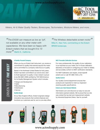 www.actoolsupply.com




Meters, Air & Water Quality Testers, Borescopes, Tachometers, Moisture Meters, and more…




“The EX330on any other meter with1pF,
not available
              can measure as low as                                                     “The Wireless detachable screen rocks!”
                                                                                        Mike H., New York, commenting on the Extech
capacitance. We have been so happy with                                                 BR200 borescope.
Extech meters that we bought 8 to 10
                         ”
more! Martin E., California


                             A Quality-Focused Company                                      NIST-Traceable Calibration Services
                             When you buy an Extech test instrument, you receive a          For many professionals, the quality of your calibration
 DRIVEN TO BE THE BEST




                             commitment to quality that extends beyond the meter:           is as important as your meter. Our in-house calibration
                             we’re committed to a company-wide focus on quality.            laboratory is focused on conﬁguring your meter to reliably
                                                                                            and accurately conform to NIST certiﬁcation standards.
                             Based in the Northeast United States for forty years,
                             Extech has been committed to an end-to-end, start-             For NIST Calibration and repairs, email repair@
                             to-ﬁnish approach to quality. In fact, Extech is proud         extech.com or call 781-890-7440 x.210.
                             to be ISO 9001:2008-certiﬁed by TÜV SÜD America                Quality Control
                             for its Quality Management System which includes:
                                                                                            Our Quality Control department ensures that
                             • Design and Development
                                                                                            products are inspected to meet our engineers’
                             • Sales
                                                                                            exacting quality speciﬁcations.
                             • Manufacturing
                             • Distribution                                                 Extech.com: Best-Ranked Website
                             • Service
                                                                                            Visit Extech.com and discover our easy-to-use and
                             Quality Design                                                 information-packed website. We’re proud that our site
                             At our New England ofﬁces, Extech engineers design             was ranked the top test and measurement website
                                                                                            by Industrial Equipment News. See for yourself.
                             innovative new products that combine features and
                             functions our customers ask for, and no one else offers.




                                                             www.actoolsupply.com
 
