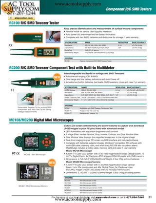www.actoolsupply.com
                                                                                                                   Component R/C SMD Testers


RC100 R/C SMD Tweezer Tester
                                                        Fast, precise identiﬁcation and measurement of surface mount components
                                                        • Relative mode for zero or user supplied reference
                                                        • Auto power off, over-range and low battery indicators
                                                        • Complete with two AG13 batteries and slide cover for storage; 1 year warranty

                                                        SPECIFICATIONS              RANGE                                           RESOLUTION      BASIC ACCURACY
                                                        Resistance                  400, 4k, 40k, 400k, 4M, 40MΩ                    0.1Ω            ±(1.2% of rdg)
                                                        Capacitance                 4nF, 40nF, 400nF, 4μF, 40μF, 200μF              1pF             ±(3.0% of rdg)
                                                        Diode Test                  1mA @ 1.5V approx
                                                        Dimensions/ Weight          7.1x1.4x0.8" (181x35x20mm)/ 2.3oz (65g)


                                                        ORDERING
                                                        RC100                Passive Component R/C SMD Tweezer Tester



RC200 R/C SMD Tweezer Component Test with Built-in MultiMeter
                                                        Interchangeable test leads for voltage and SMD Tweezers
                                               NEW      • Auto/manual ranging; CAT III-600V
                                                        • Over-range and low battery indicators and Auto Power off
                                                        • Includes two button batteries, test leads, SMD tweezers, cover and case; 1yr warranty

                                                        SPECIFICATIONS         RANGE                                             RESOLUTION BASIC ACCURACY
                                                        AC/DC Voltage          600mV, 6V, 60V, 600V                              0.1mV       ±(1.0%) AC/ ±(0.8%) DC
                                                        Resistance             600, 6k, 60k, 600k, 6M, 60MΩ                      0.1Ω        ±(1.5% of rdg)
                                                        Capacitance            6nF, 60nF, 600nF, 6μF, 60μF, 600μF, 6mF, 60mF     1pF         ±(3.0% of rdg)
                                                        Diode/ Continuity Test 1mA @ 1.5V approx / <40Ω; 1.5mA test current Max.
                                                        Dimensions/ Weight     7.1 x 1.4 x 0.8" (181 x 35 x 20mm)/ 2.3oz (65g)


                                                        ORDERING
    Detachable Tweezer Tip for sorting SMD              RC200                MultiMeter with SMD Tweezer Component Test
    component and Test Lead Tip for taking
                                                        RC200-TL             Replacement Test Lead Tip
    voltage measurements
                                                        RC200-TT             Replacement Tweezer Tip



MC108/MC200 Digital Mini Microscopes
                                                        Color LCD screen with memory and zoom features to capture and download
                                                        JPEG images to your PC plus video with advanced model
                                                        •   LED illumination with adjustable brightness and contrast
                                                        •   5 Image Effect modes: Normal, Gray, Inverse, Emboss, and Dual Window View
                                                        •   Dual Window View displays the magniﬁed image next to the original image
                                                        •   Real-time imaging on your PC screen via USB interface and included software
                                                        •   Complete with batteries, adaptor/charger, Windows® compatible PC software with
                                                            mini USB cable, cleaning cloth, and wrist strap; MC108 also includes a stand;
                                                            MC200 also includes a Video cable, memory card and case; 1 year warranty
                                                            Model MC108 Microscope
           MC108 - Mini Microscope                      •   4.6cm TFT Color LCD Screen with 7x to 108x magniﬁcation range; Optical Zoom: 7x
                                                            to 27x; Digital Zoom: 4x; Captures JPEG images (320x240 pixels) with 2MB memory
                                                        •   Dimensions: 4.7x2.2x0.8" (120x56x20mm)/Weight: 2.5oz (70g) without batteries
                                       NEW                  Model MC200 Microscope/Camera
                                                        •   7.1cm TFT Color LCD Screen with 1x to 200x magniﬁcation range; Optical
                                                            Zoom: 1x to 10x (continuous) and 40x; Digital Zoom: 5x; Captures video
                                                            and JPEG images (1600x1200 pixels) with 2G microSD memory card
                                                        •   Dimensions: 5.1x2.6x1.1" (129x67x28mm)/Weight: 5.6oz (160g) including battery

                                                        ORDERING
                                                        MC108                Mini Microscope (110V)
                                                        MC108-2              Mini Microscope (220V)
     MC200 - Mini Microscope/Camera                     MC108-4              Mini Microscope (240V)
                                                        MC200                Mini Microscope/Camera (110V)
                                                        MC200-2              Mini Microscope/Camera (220V)
                                                        MC200-4              Mini Microscope/Camera (240V)



                                               www.actoolsupply.com
                                             For the name of your local distributor, visit www.extech.com or call 1-877-894-7440                                      51
 