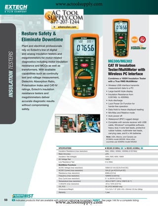 www.actoolsupply.com



                          Restore Safety &
                          Eliminate Downtime                                                                                                 NEW

                          Plant and electrical professionals
                          rely on Extech’s line of digital
     INSULATION TESTERS




                          and analog insulation testers and
                          megohmmeters for motor-related
                          diagnostics including motor insulation                                           MG300/MG302
                          resistance and MCCs as well as                                                   CAT IV Insulation
                          transformers. With available                                                     Tester/MultiMeter with
                          capabilities such as continuity                                                  Wireless PC Interface
                          test and voltage measurement,                                                    Combines a 1000V Insulation Tester
                          Dielectric Absorption Ratio,                                                     with a True RMS MultiMeter
                          Polarization Index and CAT-IV                                                 • Wireless USB interface transmits
                                                                                                          measurement data to a PC
                          ratings, Extech’s insulation
                                                                                                        • Large backlit triple display
                          resistance testers and                                                        • Insulation Resistance from
                          megohmmeters deliver                                                            0.001MΩ to 4000MΩ
                          accurate diagnostic results                                                   • Auto discharge
                                                                                                        • Lock Power On Function for
                          without compromising                                                            hands-free operation
                          safety.                                                                       • Data Hold to freeze displayed reading
                                                                                                        • Min/Max and Relative mode
                                                                                                        • Auto power off
                                                                                                        • Waterproof (IP67) rugged design
                                                                                                        • Complete with remote receiver with USB
                                                                                                          cable, Windows® compatible software,
                                                                                                          heavy duty 4-wire test leads, protective
                                                                                                          rubber holster, multimeter test leads,
                                                                                                          carrying case, and 6 x AA batteries
                                                                                                        Note: USA, Mexico, and Canada use
                                                                                                        915MHz model MG300. Most other
                                                                                                        countries use 433MHz model MG302.


                                                           SPECIFICATIONS                              Ⅲ MG300 (915MHz) ං |      ᮡ   MG302 (433MHz) ං
                                                           Insulation Resistance (max resolution)      4MΩ, 40MΩ, 400MΩ, 4000MΩ (0.001MΩ)
                                                           Basic Accuracy                              ±3%
                                                           Insulation Test Voltages                    125V, 250V, 500V, 1000V
                                                           AC Voltage Test                             1000V
                                                           Low Resistance Test                         0 to 400Ω
                                                           MultiMeter Functions
                                                           AC/DC Voltage (max resolution)              1000V (0.1mV AC/0.01mV DC)
                                                           AC/DC Current (max resolution)              10A (0.1μA AC/0.01μA DC)
                                                           Resistance (max resolution)                 40MΩ (0.01Ω)
                                                           Frequency (max resolution)                  100MHZ (0.001Hz)
                                                           Duty Cycle (max resolution)                 0.1 to 99.9% (0.01%)
                                                           Temperature (max resolution)                -58 to 2192°F /-50 to 1200°C (0.1°)
                                                           4-20mA% (max resolution)                    -25 to 125% (0.01%)
                                                           CE, FCC                                     CE, (FCC MG300 only)
                                                           Dimensions/Weight                           7.8 x 3.6 x 1.9" (200 x 92 x 50mm)/ 20.5oz (582g)
                                                           Warranty                                    1 year



58
                                                        www.actoolsupply.com
               ං Indicates products that are available with optional calibration traceable to NIST. See page 144 for a complete listing.
 