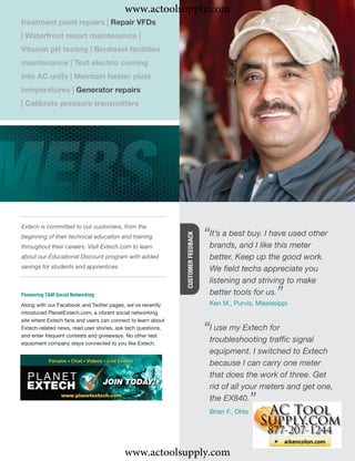 www.actoolsupply.com
treatment plant repairs | Repair VFDs
| Waterfront resort maintenance |
Vitamin pH testing | Biodiesel facilities
maintenance | Test electric coming
into AC units | Maintain heater plate
temperatures | Generator repairs
| Calibrate pressure transmitters




Extech is committed to our customers, from the
                                                                                  “It’s a best buy.likehave used other
                                                                                                     I
                                                              CUSTOMER FEEDBACK




beginning of their technical education and training
throughout their careers. Visit Extech.com to learn                                brands, and I        this meter
about our Educational Discount program with added                                  better. Keep up the good work.
savings for students and apprentices.                                              We ﬁeld techs appreciate you
                                                                                   listening and striving to make
Pioneering T&M Social Networking                                                   better tools for us.   ”
                                                                                   Ken M., Purvis, Mississippi
Along with our Facebook and Twitter pages, we’ve recently
introduced PlanetExtech.com, a vibrant social networking
site where Extech fans and users can connect to learn about
Extech-related news, read user stories, ask tech questions,
and enter frequent contests and giveaways. No other test
                                                                                  “Itroubleshooting trafﬁc signal
                                                                                      use my Extech for
equipment company stays connected to you like Extech.
                                                                                   equipment. I switched to Extech
                                                                                   because I can carry one meter
                                                                                   that does the work of three. Get
                                                                                   rid of all your meters and get one,
                                                                                   the EX840.       ”
                                                                                   Brian F., Ohio




                                          www.actoolsupply.com
 