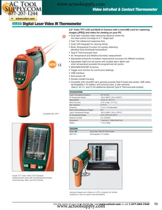 www.actoolsupply.com
                                                                                            Video InfraRed & Contact Thermometer


VIR50 Digital Laser Video IR Thermometer
                                                           2.2" Color TFT LCD and Built-in Camera with a microSD card for capturing
                                                           images (JPEG) and video for viewing on your PC
                                                           • Dual laser indicates ideal measuring distance where the
                                                             two laser points converge to a 1" target spot
                                                           • Fast 150 millisecond response time
                                                           • Color LED bargraph for viewing trends
                                                           • Body Temperature Function for quickly detecting
                                                             elevated body (forehead) temperature
                                                           • Type K Thermocouple input
                                                           • Air Temperature and Relative Humidity measurement
                                                           • Adjustable emissivity increases measurement accuracy for different surfaces
                                                           • Adjustable High/Low set points with audible alarm alerts user
                                        NEW                  when temperature exceeds the programmed set points
                                                           • MAX/MIN/AVG/DIF functions
                                                           • Trigger lock function for continuous readings
                                                           • USB interface
                                                           • Auto power off
                                                           • Double molded housing
                                                           • Complete with microSD card, general purpose Type K bead wire probe, USB cable,
                                                             rechargeable 3.7V battery, and carrying case; 3 year warranty
                                                              (See p. 40, 41, and 74 for additional optional Type K Thermocouple probes)

                                                           SPECIFICATIONS
                                                           Laser Convergence Distance                50" (127cm)
                                                           IR Temperature Range                      -58 to 3992°F (-50 to 2200°C)
                                                           Repeatability                             ±0.5% or 1.8°F/1°C
                                                           Basic Accuracy                            ±(1% of rdg + 2°F/1°C)
                                                           Max resolution                            0.1°F/°C
                                                           Emissivity                                0.10 to 1.00 Adjustable
                                                           Field of View (Distance to Target)        50:1
                                                           Type K Temperature Range                  -58 to 2498°F (-50 to 1370°C)
                                 Available Q4, 2011
                                                           Air Temperature Range                     32 to 122°F (0 to 50°C)
                                                           Relative Humidity                         0 to 100%RH
                                                           Dimensions                                7.4x6.0x2.2" (189x152x57mm)
                                                           Weight                                    17.4oz (494g)


                                                           ORDERING
                                                           VIR50 ං                      Dual Laser Video IR Thermometer
                                                           BATT-37V                     Rechargeable 3.7V battery




Large 2.2" color video LCD displays
measurement area with temperature/humidity,
min/max/avg, date, and time stamp




                                                           Upload images and videos to a PC or laptop for further
                                                           analysis or use for report documentation.




                                                www.actoolsupply.com
                                              For the name of your local distributor, visit www.extech.com or call 1-877-894-7440             73
 