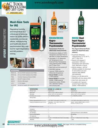 www.actoolsupply.com



                         Must-Have Tools
                         for IAQ
                        Regulating humidity
HYGRO THERMOMETERS




                        and temperature is a                                                                                 RH305 kit

                        critical part of ensuring
                        indoor air quality (IAQ) in
                        residential, commercial                                                             RH300/RH305                                 RH350 Dual
                        ofﬁces, manufacturing                                                               Hygro-                                      Input Hygro-
                        and healthcare. Extech                                                              Thermometer                                 Thermometer
                        psychrometers are a key                                                             Psychrometer                                Psychrometer
                        tool for rapid diagnostics                                                          Temperature Probe for                       Two Type K External Probe
                                                                                                            differential measurements                   inputs for Superheat plus
                        and IAQ problem-
                                                                                                        • Simultaneous display of %RH,
                                                                                                                                                        memory
                        solving.
                                                                                                          Temperature and Dew Point or              • Superheat differential
                                                                                                          Wet Bulb or Probe Temperature               measurements: T1-T2, Air-T1,
                                                                                                        • Calculates T1-T2 differential               and T1-Dew Point
                                                                                                          (Air Temperature minus                    • Backlit LCD displays 3
                                                                                                          External Probe Temperature)                 parameters: %RH and
                                                                                                          using optional probe (TP890)                Temperature with either Dew
                                                                                                          and T2-Dew Point                            Point, Wet Bulb or Type K
                                                                                                        • Data Hold and Auto power off              • RS232 interface – 407752
                                                                                                        • MAX/MIN readings                            software available for download
                          ACCESSORIES                                                                   • Optional TP890 probe for                    at www.extech.com and
                          RH300-CAL   33% and 75%RH Calibration Kit for RH300                             Differential Temperature                    optional cable 589250
                                                                                                                                                      sold separately
                          RH350-CAL   33% and 75%RH Calibration Kit for RH350                           • Model RH300 includes
                                                                                                          2 AAA batteries                           • Stores up to 99 data points
                          TP890       Thermistor Temperature Probe for RH300
                                                                                                        • Model RH305 kit includes                  • MAX/MIN with time stamp+AVG
                          589250      RS-232 PC cable for RH350
                                                                                                          RH300, TP890 external                     • Data Hold, Auto power off
                          USB100      RS-232 to USB Adaptor
                                                                                                          temperature probe, RH300-                 • Complete with 2 general
                          153117      117V AC Adaptor
                                                                                                          CAL calibration bottles                     purpose Type K bead wire
                          UA100-240   100-240V AC Adaptor with 3 plugs (US, EU, UK)                       and carrying case                           probes, 4 AAA batteries

                                                                SPECIFICATIONS                          Ⅲ RH300 ං |    ᮡ   RH305 ං                  RH350 ං
                                                                Sensor Type                             Capacitance                                 Capacitance
                                                                Dew Point                               -90.4 to 122°F (-68.0 to 49.9°C)            -90.4 to 122°F (-68.0 to 49.9°C)
                                                                Wet Bulb                                -6.9 to 122°F (-21.6 to 49.9°C)             -6.9 to 122°F (-21.6 to 49.9°C)
                                                                Humidity (Basic Accuracy)               0 to 100%RH (±3%RH)                         0 to 100%RH (±3%RH)
                                                                Mixing Ratio                            —                                           —

                                                                Internal Temperature (Basic Accuracy)   -4 to 122°F /-20 to 50°C (±1.8°F/±1°C)      -4 to 122°F/-20 to 50°C (±1.8°F/±1°C)
                                                                External Temperature (Basic Accuracy)   Thermistor: -4 to 158°F/-20 to 70°C         Type K: -328 to 2498°F/-200 to 1370°C
                                                                                                        (±1.8°F or ±1°C)                            (±0.3% or 1.8°F or ±1°C)

                                                                IR Temperature (Basic Accuracy)         —                                           —

                                                                Emissivity                              —                                           —
                                                                Field of View                           —                                           —
                                                                PC Interface                            —                                           Optional software & cable (589250)
                                                                Memory/Datalogging                      —                                           99 readings
                                                                CE Approved                             Yes                                         Yes
                                                                Dimensions/Weight                       7x1.9x1" (178.5x48.4x24.7mm)/ 3.3oz (95g)   9x2.2x1.7" (230x57x44)/ 5.3oz (153g)
                                                                Warranty                                1 year                                      1 year



80
                                                                           www.actoolsupply.com
                     ං Indicates products that are available with optional calibration traceable to NIST. See page 144 for a complete listing.
 