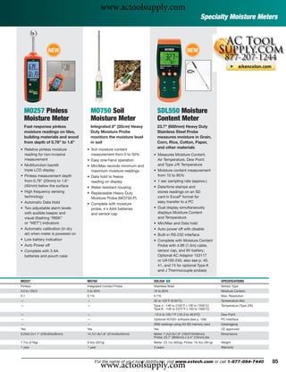 www.actoolsupply.com
                                                                                                          Specialty Moisture Meters



                 NEW                                                                         NEW




    MO257 Pinless                     MO750 Soil                       SDL550 Moisture
    Moisture Meter                    Moisture Meter                   Content Meter
    Fast response pinless             Integrated 8” (20cm) Heavy       23.7" (600mm) Heavy Duty
    moisture readings on tiles,       Duty Moisture Probe              Stainless Steel Probe
    building materials and wood       monitors the moisture level      measures moisture in Grain,
    from depth of 0.78” to 1.6”       in soil                          Corn, Rice, Cotton, Paper,
• Relative pinless moisture       • Soil moisture content
                                                                       and other materials
  reading for non-invasive          measurement from 0 to 50%        • Measures Moisture Content,
  measurement                     • Easy one-hand operation            Air Temperature, Dew Point
• Multifunction backlit           • Min/Max records minimum and        and Type J/K Temperature
  triple LCD display                maximum moisture readings        • Moisture content measurement
• Pinless measurement depth       • Data hold to freeze                from 10 to 95%
  from 0.78" (20mm) to 1.6"         reading on display               • 1 sec sampling rate (approx.)
  (40mm) below the surface        • Water resistant housing          • Date/time stamps and
• High frequency sensing          • Replaceable Heavy Duty             stores readings on an SD
  technology                        Moisture Probe (MO750-P)           card in Excel® format for
• Automatic Data Hold                                                  easy transfer to a PC
                                  • Complete with moisture
• Two adjustable alarm levels       probe, 4 x AAA batteries         • Dual display simultaneously
  with audible beeper and           and sensor cap                     displays Moisture Content
  visual (ﬂashing “RISK”                                               and Temperature
  or “WET”) indicators                                               • Min/Max and Data hold
• Automatic calibration (in dry                                      • Auto power off with disable
  air) when meter is powered on                                      • Built-in RS-232 interface
• Low battery indication                                             • Complete with Moisture Content
• Auto Power off                                                       Probe with 4.9ft (1.5m) cable,
• Complete with 3 AA                                                   sensor cap, and 9V battery;
  batteries and pouch case                                             Optional AC Adaptor 153117
                                                                       or UA100-240, also see p. 40,
                                                                       41, and 74 for optional Type K
                                                                       and J Thermocouple probes)

MO257                             MO750                              SDL550 ං                                     SPECIFICATIONS
Pinless                           Integrated Contact Probe           Stainless Steel                              Sensor Type
0.0 to 100.0                      0 to 50%                           10 to 95%                                    Moisture Content
0.1                               0.1%                               0.1%                                         Max. Resolution
—                                 —                                  32 to 122°F (0.50°C)                         Temperature (Air)
—                                 —                                  Type J: -148 to 2192°F (-100 to 1200°C)      Temperature (Type J/K)
                                                                     Type K: -148 to 2372°F (-100 to 1300°C)
—                                 —                                  -13.5 to 120.1°F (-25.3 to 49.9°C)           Dew Point
—                                 —                                  Optional 407001 software (see p. 106)        PC Interface
—                                 —                                  20M readings using 2G SD memory card         Datalogging
Yes                               Yes                                Yes                                          CE approved
9.25x2.5x1.1" (235x63x28mm)       14.7x1.6x1.6" (374x40x40mm)        Meter: 7.2x2.9x1.9" (182X73X48mm)            Dimensions
                                                                     Probe: 23.7" (600mm) x 0.4" (10mm) dia
7.7oz (218g)                      9.4oz (267g)                       Meter: 23.1oz (655g); Probe: 16.3oz (461g)   Weight
1 year                            1 year                             3 years                                      Warranty




                                             www.actoolsupply.com
                                        For the name of your local distributor, visit www.extech.com or call 1-877-894-7440                85
 