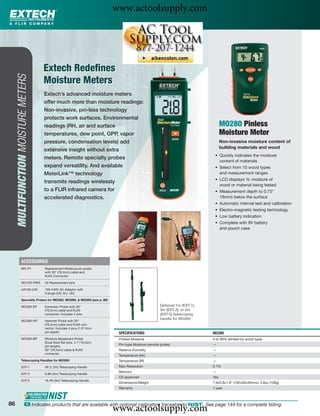 www.actoolsupply.com



                                     Extech Redeﬁnes
     MULTIFUNCTION MOISTURE METERS




                                     Moisture Meters
                                     Extech’s advanced moisture meters
                                     offer much more than moisture readings:
                                     Non-invasive, pin-less technology
                                     protects work surfaces. Environmental
                                     readings (RH, air and surface                                                              MO280 Pinless
                                     temperatures, dew point, GPP, vapor                                                        Moisture Meter
                                     pressure, condensation levels) add                                                         Non-invasive moisture content of
                                                                                                                                building materials and wood
                                     extensive insight without extra
                                                                                                                           • Quickly indicates the moisture
                                     meters. Remote specialty probes
                                                                                                                             content of materials
                                     expand versatility. And available                                                     • Select from 10 wood types
                                     MeterLink™ technology                                                                   and measurement ranges
                                                                                                                           • LCD displays % moisture of
                                     transmits readings wirelessly
                                                                                                                             wood or material being tested
                                     to a FLIR infrared camera for                                                         • Measurement depth to 0.75"
                                     accelerated diagnostics.                                                                19mm) below the surface
                                                                                                                           • Automatic internal test and calibration
                                                                                                                           • Electro-magnetic testing technology
                                                                                                                           • Low battery indication
                                                                                                                           • Complete with 9V battery
                                                                                                                             and pouch case




              ACCESSORIES
              MO-P1                  Replacement Moisture pin probe
                                     with 30" (76.2cm) cable and
                                     RJ45 Connector

              MO100-PINS             20 Replacement pins

              UA100-240              100-240V AC Adaptor with
                                     3 plugs (US, EU, UK)

              Specialty Probes for MO265, MO290, & MO295 (see p. 89)

              MO290-EP               Extension Probe with 30"                                      Optional 1m (EXT-1),
                                     (76.2cm) cable and RJ45                                       3m (EXT-3), or 5m
                                     connector. Includes 4 pins                                    (EXT-5) telescoping
                                                                                                   handle for MO265
              MO290-HP               Hammer Probe with 30"
                                     (76.2cm) cable and RJ45 con-
                                     nector. Includes 4 pins (1.6"/4cm
                                     pin depth)                           SPECIFICATIONS                                  MO280
              MO290-BP               Moisture Baseboard Probe             Pinless Moisture                                0 to 99% (limited by wood type)
                                     (Dual ﬁxed ﬂat pins, 4.1"/10.5cm
                                     pin length),                         Pin-type Moisture (remote probe)                —
                                     30" (76.2cm) cable & RJ45            Relative Humidity                               —
                                     connector
                                                                          Temperature (Air)                               —
              Telescoping Handles for MO265                               Temperature (IR)                                —
              EXT-1                  4ft (1.2m) Telescoping Handle        Max Resolution                                  0.1%
                                                                          Memory                                          —
              EXT-3                  9.8ft (3m) Telescoping Handle
                                                                          CE approved                                     Yes
              EXT-5                  16.4ft (5m) Telescoping Handle
                                                                          Dimensions/Weight                               7.6x0.8x1.8" (192x30x45mm)/ 3.8oz (108g)
                                                                          Warranty                                        1 year



86
                                                                         www.actoolsupply.com
                      ං Indicates products that are available with optional calibration traceable to NIST. See page 144 for a complete listing.
 