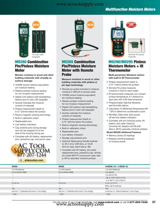 www.actoolsupply.com
                                                                                                Multifunction Moisture Meters


                          NEW                                                        NEW




                        Tri-color LED                                                                                          Remote Pin probe
                        bargraph                                                                                               included


      MO260 Combination                                 MO265 Combination                             MO290/MO295 Pinless
      Pin/Pinless Moisture                              Pin/Pinless Moisture                          Moisture Meters + IR
      Meter                                             Meter with Remote                             Thermometer
      Monitor moisture in wood and other                Probe                                         Multi-parameter Moisture meters
      building materials with virtually no                                                            with built-in IR Thermometer
                                                        Measure moisture in wood or other
      surface damage                                                                             • Pinless measurement depth to
                                                        building materials with pinless or
 • %WME (wood moisture equivalent)                      pin type technology                        0.75" (19mm) below the surface
   pin moisture reading                                                                          • Remote Pin probe measures
                                                   • Remote pin probe included to measure
 • Relative pinless moisture reading                                                               moisture in hard to reach areas
                                                     moisture in difﬁcult to access areas
   for non-invasive measurement                                                                  • IR thermometer measures non-contact
                                                   • %WME (wood moisture equivalent)
 • Digital LCD readout with backlighting                                                           surface temperature; 8:1 distance to
                                                     pin moisture reading
   feature and tri-color LED bargraph                                                              spot ratio with 0.95 ﬁxed emissivity
                                                   • Relative pinless moisture reading
 • Quickly indicates the moisture                                                                • Programmable high/low Moisture
                                                     for non-invasive measurement
   content of materials                                                                            and Humidity alarms
                                                   • Digital LCD readout with backlighting
 • Pinless measurement depth to                                                                  • Calculation of differential Temperature (IR
                                                     feature and tri-color LED bargraph
   0.75" (22mm) below the surface                                                                  - DP) to determine condensation point
                                                   • Quickly indicates the moisture
 • Electro-magnetic sensing technology                                                           • Min/Max, Data Hold, Auto power
                                                     content of materials
 • Built-in calibration check                                                                      off and low battery indication
                                                   • Pinless measurement depth to
 • Replaceable pins                                                                              • Complete with pin moisture probe, 9V
                                                     0.75" (22mm) below the surface
 • Low battery indication                                                                          battery, and case; Optional
                                                   • Electro-magnetic sensing technology
                                                                                                   Universal AC adaptor UA100-240.
 • Cap protects pins during storage                • Built-in calibration check                    (See p. 89 for specialty moisture probes)
   and can be snapped on to the                    • Replaceable pins
   side of the housing during use                                                                Model MO295 Additional Features
                                                   • Low battery indication                      • Memory stores 20 readings
 • Complete with 9V battery, replacement
                                                   • Storage cap protects pins                   • Displays trending bargraph
   pins, protective cap, and pouch case
                                                   • Optional Telescoping Handle extends           of moisture levels
                                                     to 4ft (1.2m), 9.8ft (3m), or 16.4ft
                                                     (5m) for easy reach (see p. 86)
                                                   • Complete with 9V battery, pin probe
                                                     replacement pins, protective cap, remote
                                                     pin probe (MO-P1) and pouch case; (see
                                                     p. 89 for specialty moisture probes)


MO260                                             MO265                                         Ⅲ MO290 ං |      ᮡ   MO295 ං
0 to 99 (relative)                                0 to 99 (relative)                            0 to 99.9 (Relative)
6.0 to 94.8% WME                                  6.0 to 94.8% WME                              0 to 99.9%
—                                                 —                                             0 to 99.9% RH
—                                                 —                                             -20 to 170°F (-29 to 77°C)
—                                                 —                                             -4 to 392°F (-20 to 200°C)
0.1/0.1%                                          0.1/0.1%                                      0.1%, 0.1°F/°C
—                                                 —                                             Ⅲ No | ᮡ 20 readings
Yes                                               Yes                                           Yes
8x2.3x1.7" (203x58.4x43.2mm)/ 7.2oz (204g)        8x2.3x1.7" (203x58.4x43.2mm)/ 7.2oz (204g)    6.5x2.8x1.5" (165x70x38mm)/ 7.4oz (210g)
1 year                                            1 year                                        1 year




                                               www.actoolsupply.com
                                             For the name of your local distributor, visit www.extech.com or call 1-877-894-7440                  87
 