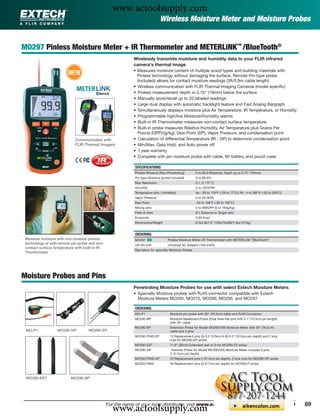 www.actoolsupply.com
                                                                              Wireless Moisture Meter and Moisture Probes


MO297 Pinless Moisture Meter + IR Thermometer and METERLiNK™ /BlueTooth®
                                                            Wirelessly transmits moisture and humidity data to your FLIR infrared
                                                            camera's thermal image
                         NEW                                • Measures moisture content of multiple wood types and building materials with
                                                              Pinless technology without damaging the surface; Remote Pin-type probe
                                                              (included) allows for contact moisture readings (3ft/0.9m cable length)
                                                            • Wireless communication with FLIR Thermal Imaging Cameras (model speciﬁc)
                                                            • Pinless measurement depth to 0.75" (19mm) below the surface
                                                            • Manually store/recall up to 20 labeled readings
                                                            • Large dual display with automatic backlight feature and Fast Analog Bargraph
                                                            • Simultaneously displays moisture plus Air Temperature, IR Temperature, or Humidity
                                                            • Programmable high/low Moisture/Humidity alarms
                                                            • Built-in IR Thermometer measures non-contact surface temperature
                                                            • Built-in probe measures Relative Humidity, Air Temperature plus Grains Per
                                                               Pound (GPP)/(g/kg), Dew Point (DP), Vapor Pressure, and condensation point
                            Communicates with               • Calculation of differential Temperature (IR - DP) to determine condensation point
                            FLIR Thermal Imagers            • Min/Max, Data Hold, and Auto power off
                                                            • 1 year warranty
                                                            • Complete with pin moisture probe with cable, 9V battery and pouch case

                                                            SPECIFICATIONS
                                                            Pinless Moisture (Non-Penetrating)        0 to 99.9 (Relative); Depth up to 0.75" (19mm)
                                                            Pin-type Moisture (probe included)        0 to 99.9%
                                                            Max Resolution                            0.1, 0.1°F/°C
                                                            Humidity                                  0 to 100%RH
                                                            Temperature (Air) / (InfraRed)            Air: -20 to 170°F (-29 to 77°C)/ IR: -4 to 392°F (-20 to 200°C)
                                                            Vapor Pressure                            0 to 20.0kPA
                                                            Dew Point                                 -22 to 199°F (-30 to 100°C)
                                                            Mixing ratio                              0 to 999GPP (0 to 160g/kg)
                                                            Field of View                             8:1 Distance to Target ratio
                                                            Emissivity                                0.95 ﬁxed
                                                            Dimensions/Weight                         6.5x2.8x1.5" (165x70x38)/7.4oz (210g)


                                                            ORDERING
 Measure moisture with non-invasive pinless                 MO297 ං                 Pinless Moisture Meter+IR Thermometer with METERLiNK™/BlueTooth®
 technology or with remote pin probe and non-               UA100-240               Universal AC Adaptor (100-240V)
 contact surface temperature with built-in IR
                                                            See below for specialty Moisture Probes
 Thermometer




Moisture Probes and Pins
                                                            Penetrating Moisture Probes for use with select Extech Moisture Meters
                                                            • Specialty Moisture probes with RJ45 connector compatible with Extech
                                                              Moisture Meters MO265, MO270, MO290, MO295, and MO297

                                                            ORDERING
                                                            MO-P1                    Moisture pin probe with 30" (76.2cm) cable and RJ45 Connector
                                                            MO290-BP                 Moisture Baseboard Probe (Dual ﬁxed ﬂat pins with 4.1"/10.5cm pin length)
                                                                                     with 30" cable
                                                            MO290-EP                 Extension Probe for Model MO290/295 Moisture Meter with 30" (76.2cm)
 MO-P1             MO290-HP         MO290-EP                                         cable and 4 pins
                                                            MO290-PINS-EP            12 Replacement pins (6) 3.5"/8.9cm & (6) 6.5"/16.5cm pin depth) and 2 lock
                                                                                     nuts for MO290-EP probe
                                                            MO290-EXT                11.8" (30cm) Extenders (set of 2) for MO290-EP probe
                                                            MO290-HP                  Hammer Probe for Model MO290/295 Moisture Meter includes 4 pins
                                                                                     (1.6"/4cm pin depth)
                                                            MO290-PINS-HP            20 Replacement pins (1.6"/4cm pin depth), 2 lock nuts for MO290-HP probe
                                                            MO220-PINS               50 Replacement pins (0.4"/1cm pin depth) for MO290-P probe



 MO290-EXT                MO290-BP




                                                  www.actoolsupply.com
                                                For the name of your local distributor, visit www.extech.com or call 1-877-894-7440                                     89
 