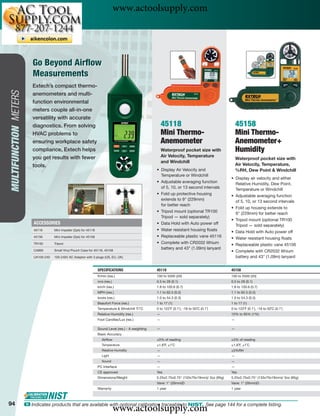www.actoolsupply.com


                           Go Beyond Airﬂow
                           Measurements
                          Extech’s compact thermo-
MULTIFUNCTION METERS




                          anemometers and multi-
                          function environmental
                          meters couple all-in-one
                          versatility with accurate
                          diagnostics. From solving                                                           45118                                      45158
                          HVAC problems to                                                                    Mini Thermo-                               Mini Thermo-
                          ensuring workplace safety                                                           Anemometer                                 Anemometer+
                          compliance, Extech helps                                                            Waterproof pocket size with                Humidity
                          you get results with fewer                                                          Air Velocity, Temperature
                                                                                                                                                         Waterproof pocket size with
                                                                                                              and Windchill
                          tools.                                                                                                                         Air Velocity, Temperature,
                                                                                                          • Display Air Velocity and                     %RH, Dew Point & Windchill
                                                                                                            Temperature or Windchill
                                                                                                                                                     • Display air velocity and either
                                                                                                          • Adjustable averaging function              Relative Humidity, Dew Point,
                                                                                                            of 5, 10, or 13 second intervals           Temperature or Windchill
                                                                                                          • Fold up protective housing               • Adjustable averaging function
                                                                                                            extends to 9" (229mm)                      of 5, 10, or 13 second intervals
                                                                                                            for better reach
                                                                                                                                                     • Fold up housing extends to
                                                                                                          • Tripod mount (optional TR100               9" (229mm) for better reach
                                                                                                            Tripod — sold separately)
                                                                                                                                                     • Tripod mount (optional TR100
                           ACCESSORIES                                                                    • Data Hold with Auto power off              Tripod — sold separately)
                           45116       Mini Impeller (2pk) for 45118                                      • Water resistant housing ﬂoats            • Data Hold with Auto power off
                           45156       Mini Impeller (2pk) for 45158                                      • Replaceable plastic vane 45116           • Water resistant housing ﬂoats
                           TR100       Tripod                                                             • Complete with CR2032 lithium             • Replaceable plastic vane 45156
                           CA895       Small Vinyl Pouch Case for 45118, 45158
                                                                                                            battery and 43" (1.09m) lanyard
                                                                                                                                                     • Complete with CR2032 lithium
                           UA100-240   100-240V AC Adaptor with 3 plugs (US, EU, UK)                                                                   battery and 43" (1.09m) lanyard


                                                                       SPECIFICATIONS                     45118                                      45158
                                                                       ft/min (res.)                      100 to 5500 (20)                           100 to 5500 (20)
                                                                       m/s (res.)                         0.5 to 28 (0.1)                            0.5 to 28 (0.1)
                                                                       km/h (res.)                        1.8 to 100.6 (0.7)                         1.8 to 100.6 (0.7)
                                                                       MPH (res.)                         1.1 to 62.5 (0.2)                          1.1 to 62.5 (0.2)
                                                                       knots (res.)                       1.0 to 54.3 (0.3)                          1.0 to 54.3 (0.3)
                                                                       Beaufort Force (res.)              1 to 17 (1)                                1 to 17 (1)
                                                                       Temperature & Windchill ˚F/˚C      0 to 122˚F (0.1˚), -18 to 50˚C (0.1˚)      0 to 122˚F (0.1˚), -18 to 50˚C (0.1˚)
                                                                       Relative Humidity (res.)           —                                          10% to 95% (1%)
                                                                       Foot Candles/Lux (res.)            —                                          —

                                                                       Sound Level (res.) - A weighting   —                                          —
                                                                       Basic Accuracy
                                                                          Airﬂow                          ±3% of reading                             ±3% of reading
                                                                          Temperature                     ±1.8˚F, ±1˚C                               ±1.8˚F, ±1˚C
                                                                          Relative Humidity               —                                          ±5%RH
                                                                          Light                           —                                          —
                                                                          Sound                           —                                          —
                                                                       PC Interface                       —                                          —
                                                                       CE approved                        Yes                                        Yes
                                                                       Dimensions/Weight                  5.25x2.75x0.75" (133x70x19mm)/ 3oz (95g)   5.25x2.75x0.75" (133x70x19mm)/ 3oz (95g)
                                                                                                          Vane: 1" (26mm)D                           Vane: 1" (26mm)D
                                                                       Warranty                           1 year                                     1 year



94
                                                                                    www.actoolsupply.com
                       ං Indicates products that are available with optional calibration traceable to NIST. See page 144 for a complete listing.
 