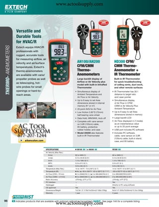 www.actoolsupply.com


                          Versatile and
                          Durable Tools
                          for HVAC/R
THERMO- ANEMOMETERS




                         Extech equips HVAC/R
                         professionals with
                         rugged, accurate tools
                         for measuring airﬂow, air
                         velocity and air/surface                                    AN100/AN200                                   HD300 CFM/
                         temperatures. Extech’s                                      CFM/CMM                                       CMM Thermo-
                         thermo-anemometers                                          Thermo-                                       Anemometer +
                         are available with vane/                                    Anemometers                                   IR Thermometer
                         propeller probes as well                                    Large backlit display of                      Built-in IR Thermometer
                                                                                     Airﬂow or Air Velocity plus                   for quick troubleshooting
                         as telescoping, hot-
                                                                                     model with built-in InfraRed                  of ceiling vents, duct work,
                         wire probes for small                                       Thermometer                                   and other remote surfaces
                         openings or hard-to-                                    • Simultaneous display of                       • IR Thermometer has 30:1
                         reach areas.                                              Ambient Temperature and                         distance to target ratio
                                                                                   Air Flow or Air Velocity                        and Laser pointer
                                                                                 • Up to 8 easy to set Area                      • Simultaneous display
                                                                                   dimensions stored in internal                   of Air Flow in CFM/
                                                                                   memory (ft 2 or m2)                             CMM or Air Velocity Plus
                                                                                 • 20 point AVG for Air Flow                       Ambient Temperature
                                                                                 • Low friction 2.83"D (72mm)                    • Up to 8 easy to set Area
                                                                                   ball bearing vane wheel                         dimensions stored in memory
                                                                                 • Data Hold, MIN/MAX, Auto off                  • Large backlit LCD
                                                                                 • Complete with vane sensor                     • Air Flow displayed in 2 modes
                                                                                   on 3.9ft (120cm) cable,                         as an instantaneous value
                                                                                   9V battery, protective                          or up to 20 point average
                                                                                   rubber holster, and case                      • USB port includes PC software
                                                                                 • Model AN200 also features                     • Includes PC software,
                                                                                   built-in IR Thermometer                         cable, vane sensor on 3.9ft
                                                                                                                                   (120cm) cable, built-in stand,
                                                                                                                                   case, and 9V battery


                                                     SPECIFICATIONS              Ⅲ AN100 ං |      ᮡ   AN200 ං                    HD300 ං
                                                     Air Velocity (Max Res.)
                                                        ft/min                   80 to 5900 (1)                                  80 to 5900 (1)
                                                        m/sec                    0.4 to 30.00 (0.01)                             0.4 to 30.00 (0.01)
                                                        km/h                     1.4 to 108.0 (0.1)                              1.4 to 108.0 (0.1)
                                                        MPH                      0.9 to 67.0 (0.1)                               0.9 to 67 (0.1)
                                                        knots                    0.8 to 58.0 (0.1)                               0.8 to 58.0 (0.1)
                                                     Temperature (Max Res.)      14 to 140°F/ -10 to 60°C (0.1˚)                 14 to 140°F/-10 to 60°C (0.1°)
                                                     Temperature (IR)            Ⅲ No | ᮡ -58 to 500°F/ -50 to 500°C (0.1°/1°)   -58 to 932°F/-50 to 500°C (0.1°/1°)
                                                     Air Flow (CFM = ft3/min)    Ⅲ 0 to 9999CFM (1) | ᮡ 0 to 999,999CFM (0.1)    0 to 999,900CFM (0.001)
                                                     Air Flow (CMM = m3/min)     Ⅲ 0 to 9999CMM (1) | ᮡ 0 to 999,999CMM (0.1)    0 to 999,900CMM (0.001)
                                                     Basic Accuracy              ±3%rdg; ±2°F (±1˚C)                             ±3%rdg; ±4°F (2°C)
                                                     PC Interface                —                                               Yes
                                                     Datalogger                  —                                               Directly to PC using software
                                                     CE approved                 Yes                                             Yes
                                                     Dimensions/Weight           7x2.9x1.3" (178x74x33mm)/1.6lbs (700g)          8x3x1.9" (203x75x50mm)/12.2oz (350g)
                                                     Warranty                    1 year                                          3 years



96
                                                                    www.actoolsupply.com
                      ං Indicates products that are available with optional calibration traceable to NIST. See page 144 for a complete listing.
 