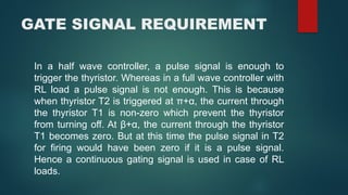 GATE SIGNAL REQUIREMENT
In a half wave controller, a pulse signal is enough to
trigger the thyristor. Whereas in a full wave controller with
RL load a pulse signal is not enough. This is because
when thyristor T2 is triggered at π+α, the current through
the thyristor T1 is non-zero which prevent the thyristor
from turning off. At β+α, the current through the thyristor
T1 becomes zero. But at this time the pulse signal in T2
for firing would have been zero if it is a pulse signal.
Hence a continuous gating signal is used in case of RL
loads.
 