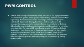 PWM CONTROL
 PWM AC to AC voltage controllers are widely used in UPS and high power flexible
AC transmission systems. These systems need switching elements which can bear
high voltage. AC/AC line-commutated phase angle control or integral cycle
control with thyristors technology have been widely used; however, this
technique has many drawbacks such as, reduction of power factor at the input
side, plentiful lower order harmonics in supplies, and discontinuity of power flow
to the load sides. The pulse width control using variable DC based method and
the frequency control using carrier frequency based method can theoretically
provide high quality output among all PWM methods with simple design
approach. In PWM control, the converter switches are turned on and off several
times during a half cycle and the output voltage can be controlled by varying
width of pulse.
 