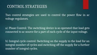 CONTROL STRATEGIES
Two control strategies are used to control the power flow in ac
voltage regulators.
a) Phase Control: The switching device is so operated that load gets
connected to ac source for a part of each cycle of the input voltage.
b) Integral cycle control: Switching on the supply to the load for an
integral number of cycles and switching off the supply for a further
number of integral cycles.
 