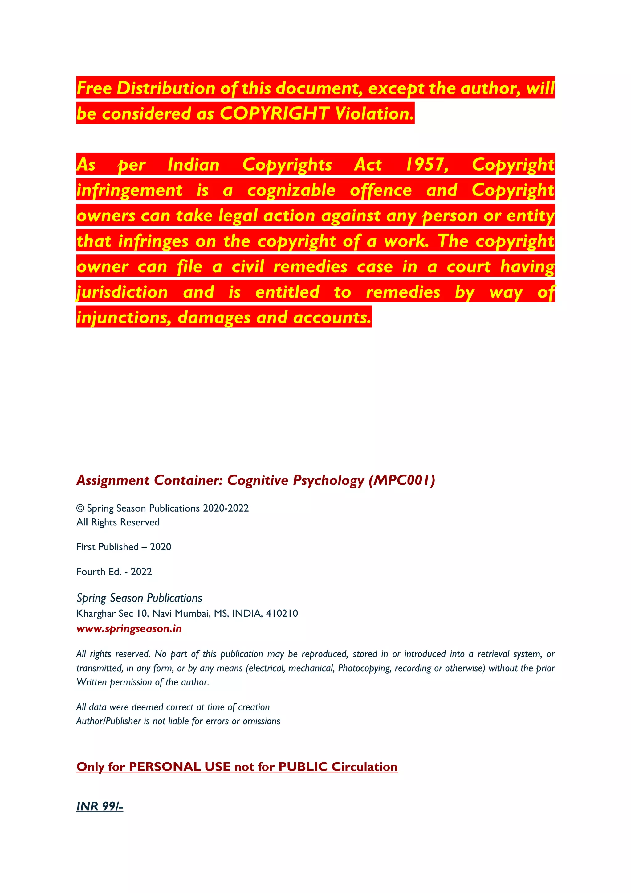 Free Distribution of this document, except the author, will
be considered as COPYRIGHT Violation.
As per Indian Copyrights Act 1957, Copyright
infringement is a cognizable offence and Copyright
owners can take legal action against any person or entity
that infringes on the copyright of a work. The copyright
owner can file a civil remedies case in a court having
jurisdiction and is entitled to remedies by way of
injunctions, damages and accounts.
Assignment Container: Cognitive Psychology (MPC001)
© Spring Season Publications 2020-2022
All Rights Reserved
First Published – 2020
Fourth Ed. - 2022
Spring Season Publications
Kharghar Sec 10, Navi Mumbai, MS, INDIA, 410210
www.springseason.in
All rights reserved. No part of this publication may be reproduced, stored in or introduced into a retrieval system, or
transmitted, in any form, or by any means (electrical, mechanical, Photocopying, recording or otherwise) without the prior
Written permission of the author.
All data were deemed correct at time of creation
Author/Publisher is not liable for errors or omissions
Only for PERSONAL USE not for PUBLIC Circulation
INR 99/-
 