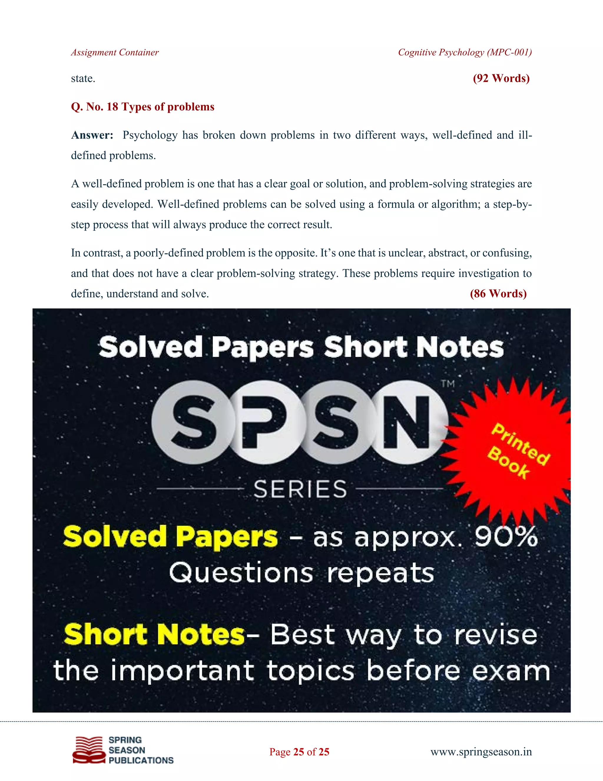Assignment Container Cognitive Psychology (MPC-001)
Page 25 of 25 www.springseason.in
state. (92 Words)
Q. No. 18 Types of problems
Answer: Psychology has broken down problems in two different ways, well-defined and ill-
defined problems.
A well-defined problem is one that has a clear goal or solution, and problem-solving strategies are
easily developed. Well-defined problems can be solved using a formula or algorithm; a step-by-
step process that will always produce the correct result.
In contrast, a poorly-defined problem is the opposite. It’s one that is unclear, abstract, or confusing,
and that does not have a clear problem-solving strategy. These problems require investigation to
define, understand and solve. (86 Words)
 