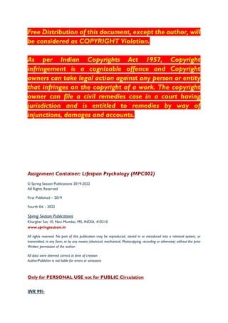 Free Distribution of this document, except the author, will
be considered as COPYRIGHT Violation.
As per Indian Copyrights Act 1957, Copyright
infringement is a cognizable offence and Copyright
owners can take legal action against any person or entity
that infringes on the copyright of a work. The copyright
owner can file a civil remedies case in a court having
jurisdiction and is entitled to remedies by way of
injunctions, damages and accounts.
Assignment Container: Lifespan Psychology (MPC002)
© Spring Season Publications 2019-2022
All Rights Reserved
First Published – 2019
Fourth Ed. - 2022
Spring Season Publications
Kharghar Sec 10, Navi Mumbai, MS, INDIA, 410210
www.springseason.in
All rights reserved. No part of this publication may be reproduced, stored in or introduced into a retrieval system, or
transmitted, in any form, or by any means (electrical, mechanical, Photocopying, recording or otherwise) without the prior
Written permission of the author.
All data were deemed correct at time of creation
Author/Publisher is not liable for errors or omissions
Only for PERSONAL USE not for PUBLIC Circulation
INR 99/-
 