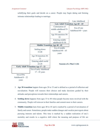 Assignment Container Lifespan Psychology (MPC-002)
Page 16 of 24 www.springseason.in
solidifying their goals and decide on a career. People may begin dating and forming
intimate relationships leading to marriage.
Late Adulthood
Late Adult Transition Age 60 – 65
Culmination of
middle adulthood 55-
60
Era of Late
Adulthood 60 + years
Age 50 transition 50-
55
Entering middle
adulthood 45-50
Midlife Transition Age 40 - 45
Settling down
33-40
Era of middle
Adulthood 40 – 65
years
Age 30 transition 28-
33
Entering adult world
22-28 Seasons of a Man’s Life
Early Adult Transition Age 17 - 22
Era of early Adulthood
17 - 45 years
Era of Pre
Adulthood 0 – 22
years
3. Age 30 transition happen from ages 28 to 33 and is defined as a period of reflection and
reevaluation. People will reassess their choices and make decisions guided by their
attitudes and perceptions towards their relationships and careers.
4. Settling down happens from ages 33 to 40 when people become more involved with the
community. People will reinvest in their families and commit more to their careers.
5. Midlife transition lasts from ages 40 to 45 and is marked by a period of reevaluation of
family and career. Sometimes, people make sudden changes and vocalize past regrets about
pursuing interests and talents. This time is marked by a sudden realization of one’s
mortality and results in a cognitive shift where the meaning and purpose of life are
 