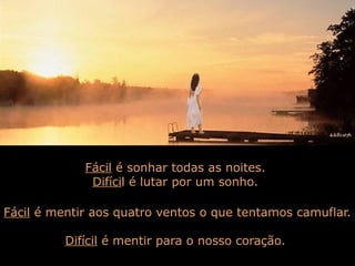 Fácil é sonhar todas as noites.
Difícil é lutar por um sonho.
Fácil é mentir aos quatro ventos o que tentamos camuflar.
Difícil é mentir para o nosso coração.

 