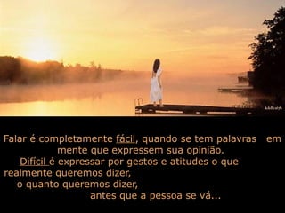 Falar é completamente fácil, quando se tem palavras
mente que expressem sua opinião.
Difícil é expressar por gestos e atitudes o que
realmente queremos dizer,
o quanto queremos dizer,
antes que a pessoa se vá...

em

 