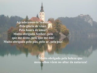 Agradecemos-te Senhor.
Pela glória de viver.
Pela honra de amar!
Muito obrigada Senhor, pelo
que me deste, pelo que me dás!
Muito obrigada pelo pão, pelo ar, pela paz!

Muito obrigada pela beleza que
meus olhos vêem no altar da natureza!

 