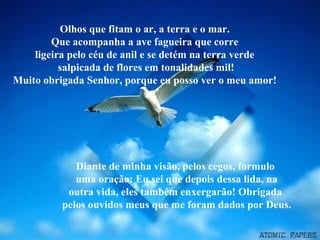 Olhos que fitam o ar, a terra e o mar.
Que acompanha a ave fagueira que corre
ligeira pelo céu de anil e se detém na terra verde
salpicada de flores em tonalidades mil!
Muito obrigada Senhor, porque eu posso ver o meu amor!

Diante de minha visão, pelos cegos, formulo
uma oração: Eu sei que depois dessa lida, na
outra vida, eles também enxergarão! Obrigada
pelos ouvidos meus que me foram dados por Deus.

 