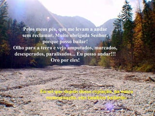 Pelos meus pés, que me levam a andar
sem reclamar. Muito obrigada Senhor,
porque posso bailar!
Olho para a terra e vejo amputados, marcados,
desesperados, paralisados... Eu posso andar!!!
Oro por eles!

Eu sei que depois dessa expiação, na outra
reencarnação, eles também bailarão.

 