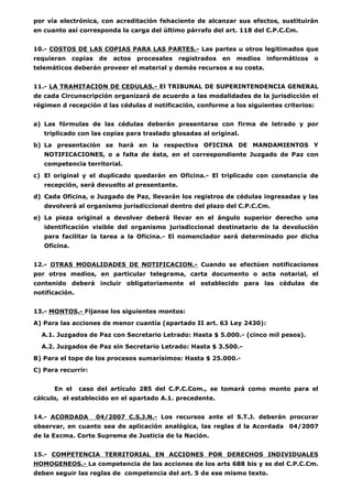 por vía electrónica, con acreditación fehaciente de alcanzar sus efectos, sustituirán 
en cuanto así corresponda la carga del último párrafo del art. 118 del C.P.C.Cm. 
10.- COSTOS DE LAS COPIAS PARA LAS PARTES.- Las partes u otros legitimados que 
requieran copias de actos procesales registrados en medios informáticos o 
telemáticos deberán proveer el material y demás recursos a su costa. 
11.- LA TRAMITACION DE CEDULAS.- El TRIBUNAL DE SUPERINTENDENCIA GENERAL 
de cada Circunscripción organizará de acuerdo a las modalidades de la jurisdicción el 
régimen d recepción d las cédulas d notificación, conforme a los siguientes criterios: 
a) Las fórmulas de las cédulas deberán presentarse con firma de letrado y por 
triplicado con las copias para traslado glosadas al original. 
b) La presentación se hará en la respectiva OFICINA DE MANDAMIENTOS Y 
NOTIFICACIONES, o a falta de ésta, en el correspondiente Juzgado de Paz con 
competencia territorial. 
c) El original y el duplicado quedarán en Oficina.- El triplicado con constancia de 
recepción, será devuelto al presentante. 
d) Cada Oficina, o Juzgado de Paz, llevarán los registros de cédulas ingresadas y las 
devolverá al organismo jurisdiccional dentro del plazo del C.P.C.Cm. 
e) La pieza original a devolver deberá llevar en el ángulo superior derecho una 
identificación visible del organismo jurisdiccional destinatario de la devolución 
para facilitar la tarea a la Oficina.- El nomenclador será determinado por dicha 
Oficina. 
12.- OTRAS MODALIDADES DE NOTIFICACION.- Cuando se efectúen notificaciones 
por otros medios, en particular telegrama, carta documento o acta notarial, el 
contenido deberá incluir obligatoriamente el establecido para las cédulas de 
notificación. 
13.- MONTOS.- Fíjanse los siguientes montos: 
A) Para las acciones de menor cuantía (apartado II art. 63 Ley 2430): 
A.1. Juzgados de Paz con Secretario Letrado: Hasta $ 5.000.- (cinco mil pesos). 
A.2. Juzgados de Paz sin Secretario Letrado: Hasta $ 3.500.- 
B) Para el tope de los procesos sumarísimos: Hasta $ 25.000.- 
C) Para recurrir: 
En el caso del artículo 285 del C.P.C.Com., se tomará como monto para el 
cálculo, el establecido en el apartado A.1. precedente. 
14.- ACORDADA 04/2007 C.S.J.N.- Los recursos ante el S.T.J. deberán procurar 
observar, en cuanto sea de aplicación analógica, las reglas d la Acordada 04/2007 
de la Excma. Corte Suprema de Justicia de la Nación. 
15.- COMPETENCIA TERRITORIAL EN ACCIONES POR DERECHOS INDIVIDUALES 
HOMOGENEOS.- La competencia de las acciones de los arts 688 bis y ss del C.P.C.Cm. 
deben seguir las reglas de competencia del art. 5 de ese mismo texto. 
 