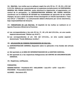 16.- MULTAS.- Las multas que se apliquen según los arts 35 inc. 3°, 45, 81 y 431 del 
C.P.C.Cm. deberán ser comunicadas por el organismo jurisdiccional a la CONTADURIA 
GENERAL DEL PODER JUDICIAL, quien efectuará la registración, el seguimiento y el 
control de la percepción.- La ADMINISTRACION GENERAL DEL PODER JUDICIAL 
coordinará con la FISCALIA DE ESTADO las modalidades de ejecución de las multas 
impagas, las que a partir de quedar firmes devengarán un interés equivalente a “tasa 
mix B.N.A.” (“CALFIN”).- La comunicación deberá efectuarse por correo electrónico, 
bajo responsabilidad del Actuario. 
17.- PERCEPCION DE LAS MULTAS.- El depósito de las multas se realizará en el 
Agente Financiero Oficial de la Provincia: 
a) Las correspondientes a los arts 35 inc. 3°, 45 y 81 del C.P.C.Cm., en una cuenta 
especial denominada “Multas Ley 4142”). 
b) Las correspondientes al art. 431 del C.P.C.Cm., en otra cuenta especial 
denominada “Fondo Biblioteca Jurídica”. 
18.- APLICACIÓN DE FONDOS PROVENIENTES DE MULTAS.- 
La ADMINISTRACION GENERAL dispondrá sobre la aplicación d los fondos del artículo 
anterior: 
a) Del apartado a) al AREA DE INFORMATIZACION DE LA GESTION JUDICIAL. 
b) Del apartado b) a las respectivas Delegaciones del CENTRO DE DOCUMENTACION 
JURIDICA. 
19.- Regístrese, notifíquese. 
FIRMANTES: 
SODERO NIEVAS – Presidente STJ – BALLADINI – Juez STJ – LUTZ – Juez STJ – 
PICCININI – Procuradora General. 
ALVAREZ – Secretaria STJ. 
