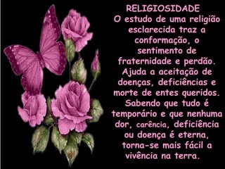 RELIGIOSIDADE  
O estudo de uma religião
esclarecida traz a
conformação, o
sentimento de
fraternidade e perdão.
Ajuda a aceitação de
doenças, deficiências e
morte de entes queridos.
Sabendo que tudo é
temporário e que nenhuma
dor, carência, deficiência
ou doença é eterna,
torna-se mais fácil a
vivência na terra. 

 