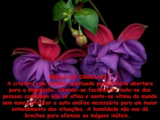 PERDA DO ORGULHO  
A criatura com orgulho acentuado possui muita abertura
para a depressão. Ofende-se facilmente, isola-se das
pessoas com quem não se afina e sente-se vítima do mundo
sem nunca praticar a auto análise necessária para um maior
entendimento das situações. A humildade não nos dá
brechas para ofensas ou mágoas inúteis. 

 