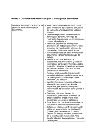 Unidad 4: Gestionar de la información para la investigación documental.
Gestionar información acerca de su
profesión en una investigación
documental.
• Seleccionar un tema relacionado con el
perfil profesional de su carrera en función
de su interés, y/o recuperando trabajos
previos.
• Delimitar el problema considerando la
complejidad del tema, el tiempo de
realización, los recursos, los conocimientos
previos y los objetivos.
• Identificar objetivos de investigación
planteados en trabajos académicos, tesis,
proyectos de investigación, informes de
residencia y determinar su estructura.
• Redactar los objetivos de su investigación
documental y presentarlos al grupo de
trabajo.
• Identificar las características de
buscadores, metabuscadores y sitios de
Internet que contengan información sobre
profesión y temática a investigar, y exponer
los resultados de su búsqueda en una
presentación electrónica.
• Realizar una búsqueda de información
especializada interconectada con su tema
de investigación y hacer acopio de la
misma en una bitácora.
• Leer la información recabada, utilizando
alguna técnica para extraer lo más
importante, por ejemplo; subrayado,
identificación de conceptos clave y notas al
margen.
• Consultar diferentes fuentes de
información, para ubicar, el modelo de
citación (aparato crítico propio de su
disciplina) y presentar su aplicación.
• Citar dentro del cuerpo de la investigación
documental a los autores consultados.
• Establecer relaciones entre la información
utilizando algún criterio de clasificación
(cronológico, causa-efecto, por tema,
usando un método inductivo o deductivo)
en la investigación documental. Para
denotar el grado de apropiación, y dominio
del lenguaje.
 
