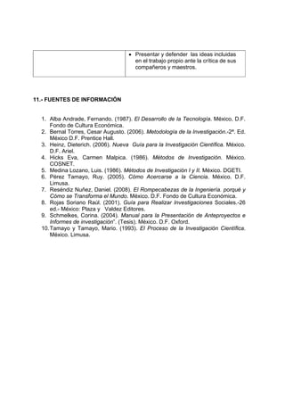 • Presentar y defender las ideas incluidas
en el trabajo propio ante la crítica de sus
compañeros y maestros.
11.- FUENTES DE INFORMACIÓN
1. Alba Andrade, Fernando. (1987). El Desarrollo de la Tecnología. México, D.F.
Fondo de Cultura Económica.
2. Bernal Torres, Cesar Augusto. (2006). Metodología de la Investigación.-2ª. Ed.
México D.F. Prentice Hall.
3. Heinz, Dieterich. (2006). Nueva Guía para la Investigación Científica. México.
D.F. Ariel.
4. Hicks Eva, Carmen Malpica. (1986). Métodos de Investigación. México.
COSNET.
5. Medina Lozano, Luis. (1986). Métodos de Investigación I y II. México. DGETI.
6. Pérez Tamayo, Ruy. (2005). Cómo Acercarse a la Ciencia. México. D.F.
Limusa.
7. Reséndiz Nuñez, Daniel. (2008). El Rompecabezas de la Ingeniería. porqué y
Cómo se Transforma el Mundo. México. D.F. Fondo de Cultura Económica.
8. Rojas Soriano Raúl. (2001). Guía para Realizar Investigaciones Sociales.-26
ed.- México: Plaza y Valdez Editores.
9. Schmelkes, Corina. (2004). Manual para la Presentación de Anteproyectos e
Informes de investigación”. (Tesis). México. D.F. Oxford.
10.Tamayo y Tamayo, Mario. (1993). El Proceso de la Investigación Científica.
México. Limusa.
 