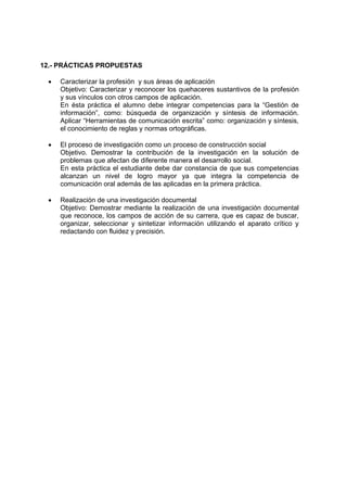 12.- PRÁCTICAS PROPUESTAS
• Caracterizar la profesión y sus áreas de aplicación
Objetivo: Caracterizar y reconocer los quehaceres sustantivos de la profesión
y sus vínculos con otros campos de aplicación.
En ésta práctica el alumno debe integrar competencias para la “Gestión de
información”, como: búsqueda de organización y síntesis de información.
Aplicar “Herramientas de comunicación escrita” como: organización y síntesis,
el conocimiento de reglas y normas ortográficas.
• El proceso de investigación como un proceso de construcción social
Objetivo. Demostrar la contribución de la investigación en la solución de
problemas que afectan de diferente manera el desarrollo social.
En esta práctica el estudiante debe dar constancia de que sus competencias
alcanzan un nivel de logro mayor ya que integra la competencia de
comunicación oral además de las aplicadas en la primera práctica.
• Realización de una investigación documental
Objetivo: Demostrar mediante la realización de una investigación documental
que reconoce, los campos de acción de su carrera, que es capaz de buscar,
organizar, seleccionar y sintetizar información utilizando el aparato crítico y
redactando con fluidez y precisión.
 