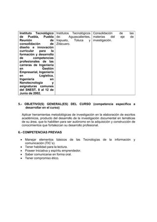 Instituto Tecnológico
de Puebla, Puebla
Reunión de
consolidación de
diseño e innovación
curricular para la
formación y desarrollo
de competencias
profesionales de las
carreras de Ingeniería
en Gestión
Empresarial, Ingeniería
en Logística,
Ingeniería en
Nanotecnología y
asignaturas comunes
del SNEST. 8 al 12 de
Junio de 2002.
Institutos Tecnológicos
de: Aguascalientes,
Irapuato, Toluca y
Zitácuaro.
Consolidación de las
materias del eje de
investigación.
5.- OBJETIVO(S) GENERAL(ES) DEL CURSO (competencia específica a
desarrollar en el curso)
Aplicar herramientas metodológicas de investigación en la elaboración de escritos
académicos, producto del desarrollo de la investigación documental en temáticas
de su área, que lo habiliten para ser autónomo en la adquisición y construcción de
conocimientos que fortalezcan su desarrollo profesional.
6.- COMPETENCIAS PREVIAS
• Manejar elementos básicos de las Tecnologías de la información y
comunicación (TIC´s).
• Tener habilidad para la lectura.
• Poseer Iniciativa y espíritu emprendedor.
• Saber comunicarse en forma oral.
• Tener compromiso ético.
 