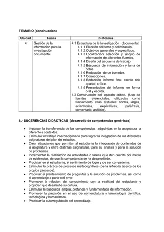 TEMARIO (continuación)
Unidad Temas Subtemas
4 Gestión de la
información para la
investigación
documental.
4.1 Estructura de la Investigación documental.
4.1.1 Elección del tema y delimitación.
4.1.2 Objetivos generales y específicos.
4.1.3 Localización selección y acopio de
información de diferentes fuentes.
4.1.4 Diseño del esquema de trabajo.
4.1.5 Búsqueda de información y toma de
notas.
4.1.6 Redacción de un borrador.
4.1.7 Correcciones.
4.1.8 Redacción informe final escrito con
aparato crítico.
4.1.9 Presentación del informe en forma
oral y escrita.
4.2 Construcción del aparato crítico. (Uso de
fuentes referenciales, utilizadas como
fundamento, citas textuales: cortas, largas,
aclaratorias, explicativas, paráfrasis,
comentario, análisis).
8.- SUGERENCIAS DIDÁCTICAS (desarrollo de competencias genéricas)
• Impulsar la transferencia de las competencias adquiridas en la asignatura a
diferentes contextos.
• Estimular el trabajo interdisciplinario para lograr la integración de las diferentes
asignaturas del plan de estudios.
• Crear situaciones que permitan al estudiante la integración de contenidos de
la asignatura y entre distintas asignaturas, para su análisis y para la solución
de problemas.
• Incrementar la realización de actividades o tareas que den cuenta por medio
de evidencias, de que la competencia se ha desarrollado.
• Propiciar en el estudiante, el sentimiento de logro y de ser competente.
• Estimular la práctica de procesos metacognitivos (de la reflexión acerca de los
propios procesos).
• Propiciar el planteamiento de preguntas y la solución de problemas, así como
el aprendizaje a partir del error.
• Promover la relación del conocimiento con la realidad del estudiante y
propiciar que desarrolle su cultura.
• Estimular la búsqueda amplia, profunda y fundamentada de información.
• Promover la precisión en el uso de nomenclatura y terminología científica,
tecnológica y humanística.
• Propiciar la autorregulación del aprendizaje.
 