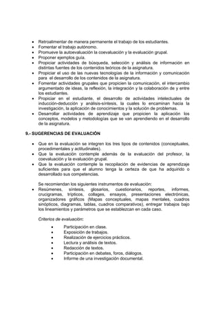 • Retroalimentar de manera permanente el trabajo de los estudiantes.
• Fomentar el trabajo autónomo.
• Promueve la autoevaluación la coevaluación y la evaluación grupal.
• Proponer ejemplos guía.
• Propiciar actividades de búsqueda, selección y análisis de información en
distintas fuentes de los contenidos teóricos de la asignatura.
• Propiciar el uso de las nuevas tecnologías de la información y comunicación
para el desarrollo de los contenidos de la asignatura.
• Fomentar actividades grupales que propicien la comunicación, el intercambio
argumentado de ideas, la reflexión, la integración y la colaboración de y entre
los estudiantes.
• Propiciar en el estudiante, el desarrollo de actividades intelectuales de
inducción-deducción y análisis-síntesis, la cuales lo encaminan hacia la
investigación, la aplicación de conocimientos y la solución de problemas.
• Desarrollar actividades de aprendizaje que propicien la aplicación los
conceptos, modelos y metodologías que se van aprendiendo en el desarrollo
de la asignatura.
9.- SUGERENCIAS DE EVALUACIÓN
• Que en la evaluación se integren los tres tipos de contenidos (conceptuales,
procedimentales y actitudinales).
• Que la evaluación contemple además de la evaluación del profesor, la
coevaluación y la evaluación grupal.
• Que la evaluación contemple la recopilación de evidencias de aprendizaje
suficientes para que el alumno tenga la certeza de que ha adquirido o
desarrollado sus competencias.
Se recomiendan los siguientes instrumentos de evaluación:
• Resúmenes, síntesis, glosarios, cuestionarios, reportes, informes,
crucigramas, trípticos, collages, ensayos, presentaciones electrónicas,
organizadores gráficos (Mapas conceptuales, mapas mentales, cuadros
sinópticos, diagramas, tablas, cuadros comparativos), entregar trabajos bajo
los lineamientos y parámetros que se establezcan en cada caso.
Criterios de evaluación:
• Participación en clase.
• Exposición de trabajos.
• Realización de ejercicios prácticos.
• Lectura y análisis de textos.
• Redacción de textos.
• Participación en debates, foros, diálogos.
• Informe de una investigación documental.
 